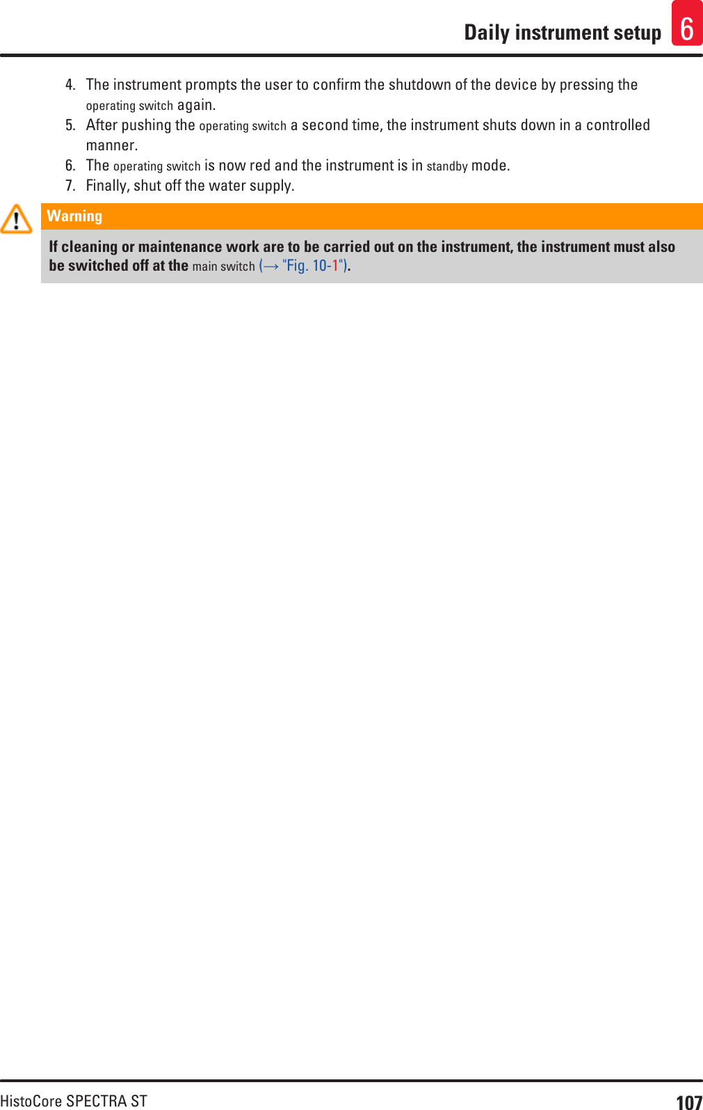 107HistoCore SPECTRA STDaily instrument setup 64.  The instrument prompts the user to confirm the shutdown of the device by pressing the operating switch again.5.  After pushing the operating switch a second time, the instrument shuts down in a controlled manner. 6.  The operating switch is now red and the instrument is in standby mode.7.  Finally, shut off the water supply.Warning If cleaning or maintenance work are to be carried out on the instrument, the instrument must also be switched off at the main switch (→ &quot;Fig. 10-1&quot;).