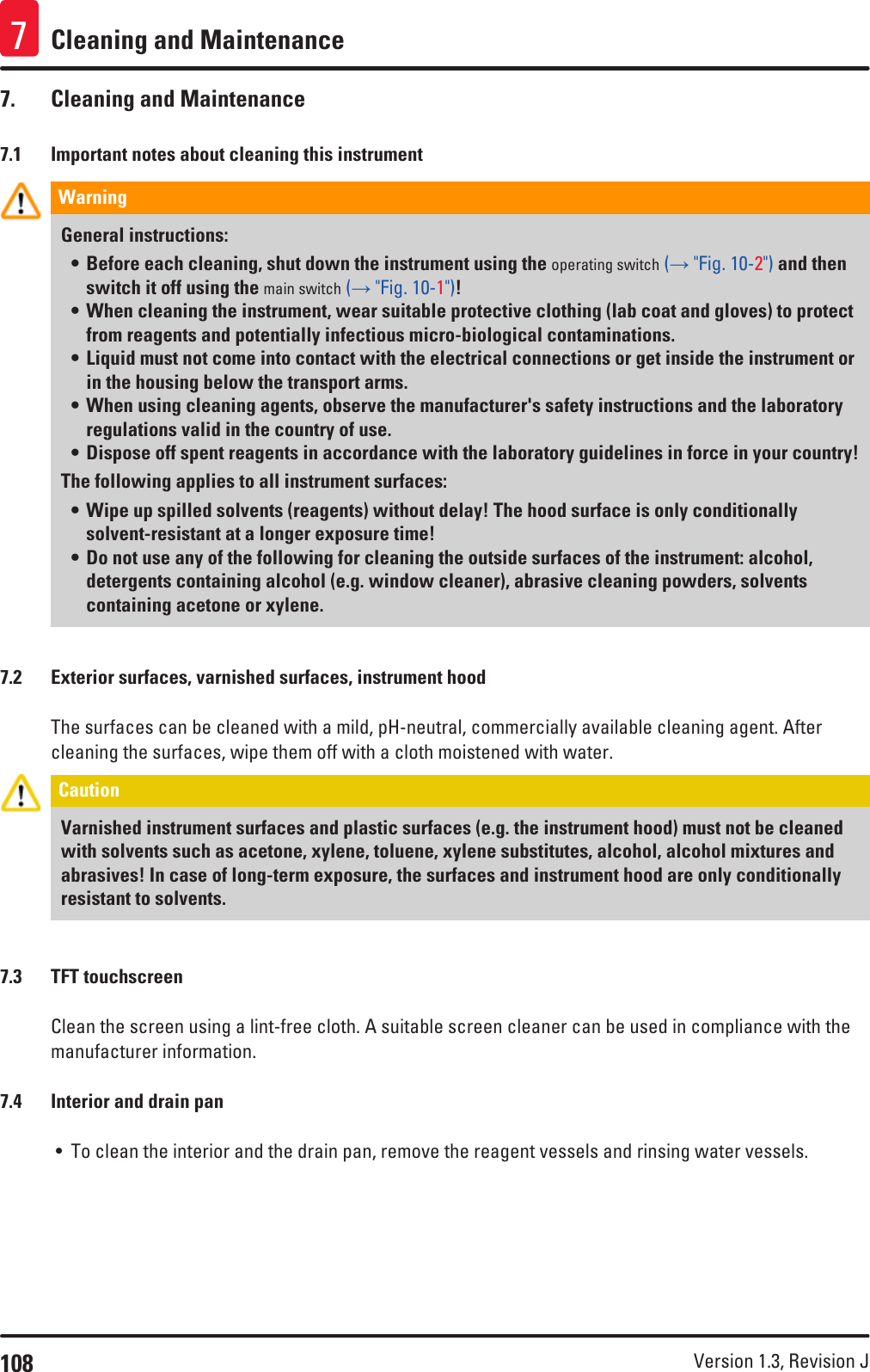 108 Version 1.3, Revision J Cleaning and Maintenance77.  Cleaning and Maintenance7.1  Important notes about cleaning this instrumentWarning General instructions:• Before each cleaning, shut down the instrument using the operating switch (→ &quot;Fig. 10-2&quot;) and then switch it off using the main switch (→ &quot;Fig. 10-1&quot;)!• When cleaning the instrument, wear suitable protective clothing (lab coat and gloves) to protect from reagents and potentially infectious micro-biological contaminations. • Liquid must not come into contact with the electrical connections or get inside the instrument or in the housing below the transport arms.• When using cleaning agents, observe the manufacturer&apos;s safety instructions and the laboratory regulations valid in the country of use.• Dispose off spent reagents in accordance with the laboratory guidelines in force in your country! The following applies to all instrument surfaces:• Wipe up spilled solvents (reagents) without delay! The hood surface is only conditionally solvent-resistant at a longer exposure time!• Do not use any of the following for cleaning the outside surfaces of the instrument: alcohol, detergents containing alcohol (e.g. window cleaner), abrasive cleaning powders, solvents containing acetone or xylene. 7.2  Exterior surfaces, varnished surfaces, instrument hoodThe surfaces can be cleaned with a mild, pH-neutral, commercially available cleaning agent. After cleaning the surfaces, wipe them off with a cloth moistened with water.Caution Varnished instrument surfaces and plastic surfaces (e.g. the instrument hood) must not be cleaned with solvents such as acetone, xylene, toluene, xylene substitutes, alcohol, alcohol mixtures and abrasives! In case of long-term exposure, the surfaces and instrument hood are only conditionally resistant to solvents.7.3  TFT touchscreenClean the screen using a lint-free cloth. A suitable screen cleaner can be used in compliance with the manufacturer information.7.4  Interior and drain pan• To clean the interior and the drain pan, remove the reagent vessels and rinsing water vessels. 