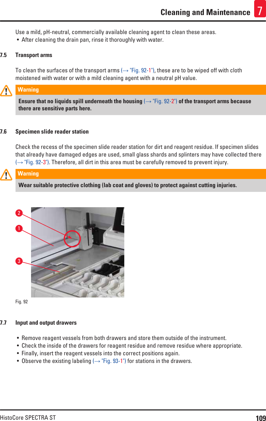109HistoCore SPECTRA STCleaning and Maintenance 7Use a mild, pH-neutral, commercially available cleaning agent to clean these areas. • After cleaning the drain pan, rinse it thoroughly with water.7.5  Transport armsTo clean the surfaces of the transport arms (→ &quot;Fig. 92-1&quot;), these are to be wiped off with cloth moistened with water or with a mild cleaning agent with a neutral pH value.Warning Ensure that no liquids spill underneath the housing (→ &quot;Fig. 92-2&quot;) of the transport arms because there are sensitive parts here.7.6  Specimen slide reader stationCheck the recess of the specimen slide reader station for dirt and reagent residue. If specimen slides that already have damaged edges are used, small glass shards and splinters may have collected there (→ &quot;Fig. 92-3&quot;). Therefore, all dirt in this area must be carefully removed to prevent injury.Warning Wear suitable protective clothing (lab coat and gloves) to protect against cutting injuries. Fig. 92   2137.7  Input and output drawers• Remove reagent vessels from both drawers and store them outside of the instrument.• Check the inside of the drawers for reagent residue and remove residue where appropriate.• Finally, insert the reagent vessels into the correct positions again.• Observe the existing labeling (→ &quot;Fig. 93-1&quot;) for stations in the drawers.