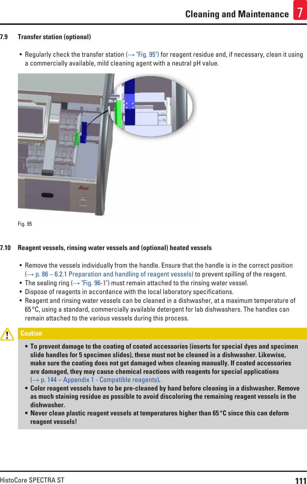 111HistoCore SPECTRA STCleaning and Maintenance 77.9  Transfer station (optional)• Regularly check the transfer station (→ &quot;Fig. 95&quot;) for reagent residue and, if necessary, clean it using a commercially available, mild cleaning agent with a neutral pH value.Fig. 95   7.10  Reagent vessels, rinsing water vessels and (optional) heated vessels• Remove the vessels individually from the handle. Ensure that the handle is in the correct position (→ p. 86 – 6.2.1 Preparation and handling of reagent vessels) to prevent spilling of the reagent. • The sealing ring (→ &quot;Fig. 96-1&quot;) must remain attached to the rinsing water vessel.• Dispose of reagents in accordance with the local laboratory specifications.• Reagent and rinsing water vessels can be cleaned in a dishwasher, at a maximum temperature of 65 °C, using a standard, commercially available detergent for lab dishwashers. The handles can remain attached to the various vessels during this process.Caution • To prevent damage to the coating of coated accessories (inserts for special dyes and specimen slide handles for 5 specimen slides), these must not be cleaned in a dishwasher. Likewise, make sure the coating does not get damaged when cleaning manually. If coated accessories are damaged, they may cause chemical reactions with reagents for special applications (→ p. 144 – Appendix 1 - Compatible reagents).• Color reagent vessels have to be pre-cleaned by hand before cleaning in a dishwasher. Remove as much staining residue as possible to avoid discoloring the remaining reagent vessels in the dishwasher.• Never clean plastic reagent vessels at temperatures higher than 65 °C since this can deform reagent vessels!
