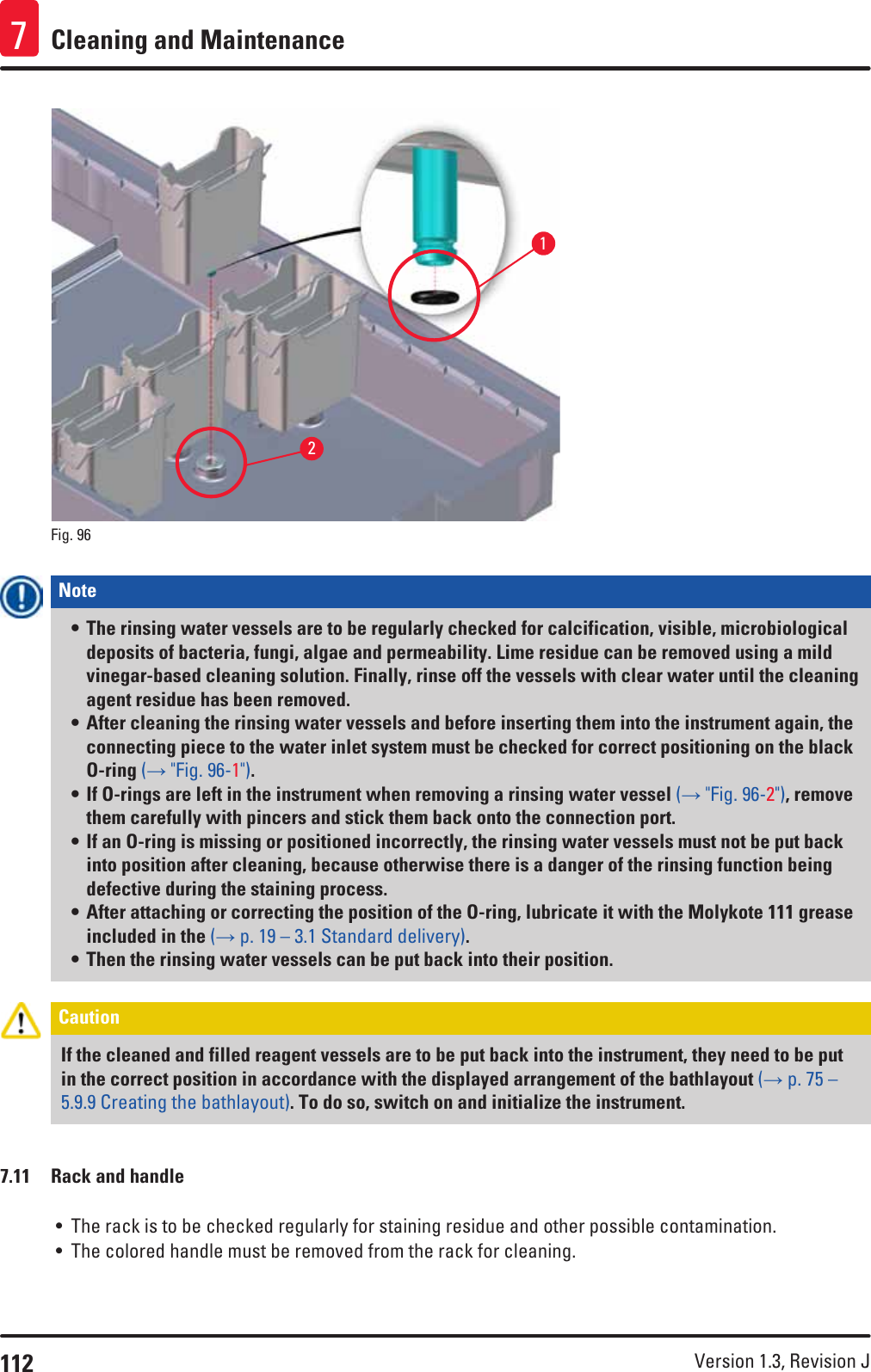 112 Version 1.3, Revision J Cleaning and Maintenance721Fig. 96   Note • The rinsing water vessels are to be regularly checked for calcification, visible, microbiological deposits of bacteria, fungi, algae and permeability. Lime residue can be removed using a mild vinegar-based cleaning solution. Finally, rinse off the vessels with clear water until the cleaning agent residue has been removed. • After cleaning the rinsing water vessels and before inserting them into the instrument again, the connecting piece to the water inlet system must be checked for correct positioning on the black O-ring (→ &quot;Fig. 96-1&quot;). • If O-rings are left in the instrument when removing a rinsing water vessel (→ &quot;Fig. 96-2&quot;), remove them carefully with pincers and stick them back onto the connection port.• If an O-ring is missing or positioned incorrectly, the rinsing water vessels must not be put back into position after cleaning, because otherwise there is a danger of the rinsing function being defective during the staining process. • After attaching or correcting the position of the O-ring, lubricate it with the Molykote 111 grease included in the (→ p. 19 – 3.1 Standard delivery). • Then the rinsing water vessels can be put back into their position.Caution If the cleaned and filled reagent vessels are to be put back into the instrument, they need to be put in the correct position in accordance with the displayed arrangement of the bathlayout (→ p. 75 – 5.9.9 Creating the bathlayout). To do so, switch on and initialize the instrument. 7.11  Rack and handle• The rack is to be checked regularly for staining residue and other possible contamination.• The colored handle must be removed from the rack for cleaning. 