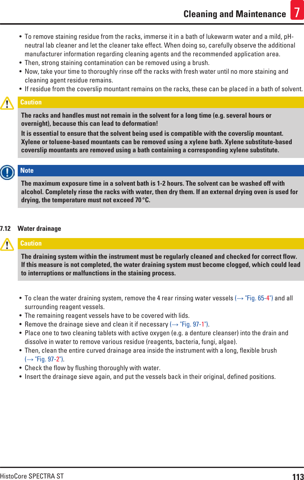 113HistoCore SPECTRA STCleaning and Maintenance 7• To remove staining residue from the racks, immerse it in a bath of lukewarm water and a mild, pH-neutral lab cleaner and let the cleaner take effect. When doing so, carefully observe the additional manufacturer information regarding cleaning agents and the recommended application area. • Then, strong staining contamination can be removed using a brush.• Now, take your time to thoroughly rinse off the racks with fresh water until no more staining and cleaning agent residue remains.• If residue from the coverslip mountant remains on the racks, these can be placed in a bath of solvent. Caution The racks and handles must not remain in the solvent for a long time (e.g. several hours or overnight), because this can lead to deformation! It is essential to ensure that the solvent being used is compatible with the coverslip mountant. Xylene or toluene-based mountants can be removed using a xylene bath. Xylene substitute-based coverslip mountants are removed using a bath containing a corresponding xylene substitute.Note The maximum exposure time in a solvent bath is 1-2 hours. The solvent can be washed off with alcohol. Completely rinse the racks with water, then dry them. If an external drying oven is used for drying, the temperature must not exceed 70 °C.7.12  Water drainageCaution The draining system within the instrument must be regularly cleaned and checked for correct flow. If this measure is not completed, the water draining system must become clogged, which could lead to interruptions or malfunctions in the staining process.• To clean the water draining system, remove the 4 rear rinsing water vessels (→ &quot;Fig. 65-4&quot;) and all surrounding reagent vessels. • The remaining reagent vessels have to be covered with lids. • Remove the drainage sieve and clean it if necessary (→ &quot;Fig. 97-1&quot;).• Place one to two cleaning tablets with active oxygen (e.g. a denture cleanser) into the drain and dissolve in water to remove various residue (reagents, bacteria, fungi, algae).• Then, clean the entire curved drainage area inside the instrument with a long, flexible brush (→ &quot;Fig. 97-2&quot;).• Check the flow by flushing thoroughly with water.• Insert the drainage sieve again, and put the vessels back in their original, defined positions.