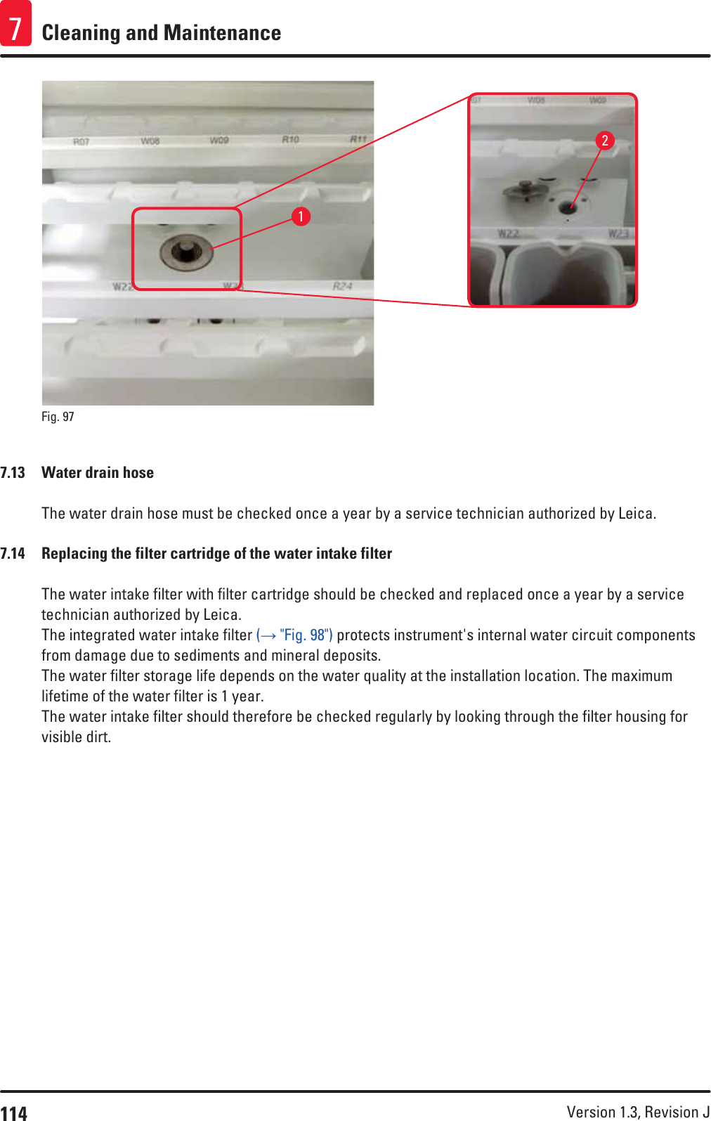 114 Version 1.3, Revision J Cleaning and Maintenance721Fig. 97   7.13  Water drain hoseThe water drain hose must be checked once a year by a service technician authorized by Leica.7.14  Replacing the filter cartridge of the water intake filterThe water intake filter with filter cartridge should be checked and replaced once a year by a service technician authorized by Leica.The integrated water intake filter (→ &quot;Fig. 98&quot;) protects instrument&apos;s internal water circuit components from damage due to sediments and mineral deposits. The water filter storage life depends on the water quality at the installation location. The maximum lifetime of the water filter is 1 year.The water intake filter should therefore be checked regularly by looking through the filter housing for visible dirt.