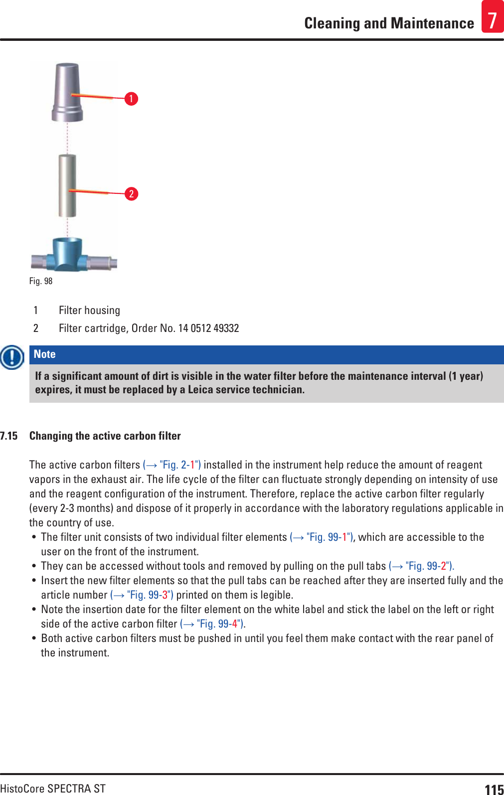 115HistoCore SPECTRA STCleaning and Maintenance 721Fig. 98   1 Filter housing2 Filter cartridge, Order No. 14 0512 49332Note If a significant amount of dirt is visible in the water filter before the maintenance interval (1 year) expires, it must be replaced by a Leica service technician.7.15  Changing the active carbon filterThe active carbon filters (→ &quot;Fig. 2-1&quot;) installed in the instrument help reduce the amount of reagent vapors in the exhaust air. The life cycle of the filter can fluctuate strongly depending on intensity of use and the reagent configuration of the instrument. Therefore, replace the active carbon filter regularly (every 2-3 months) and dispose of it properly in accordance with the laboratory regulations applicable in the country of use.• The filter unit consists of two individual filter elements (→ &quot;Fig. 99-1&quot;), which are accessible to the user on the front of the instrument. • They can be accessed without tools and removed by pulling on the pull tabs (→ &quot;Fig. 99-2&quot;). • Insert the new filter elements so that the pull tabs can be reached after they are inserted fully and the article number (→ &quot;Fig. 99-3&quot;) printed on them is legible.• Note the insertion date for the filter element on the white label and stick the label on the left or right side of the active carbon filter (→ &quot;Fig. 99-4&quot;).• Both active carbon filters must be pushed in until you feel them make contact with the rear panel of the instrument. 