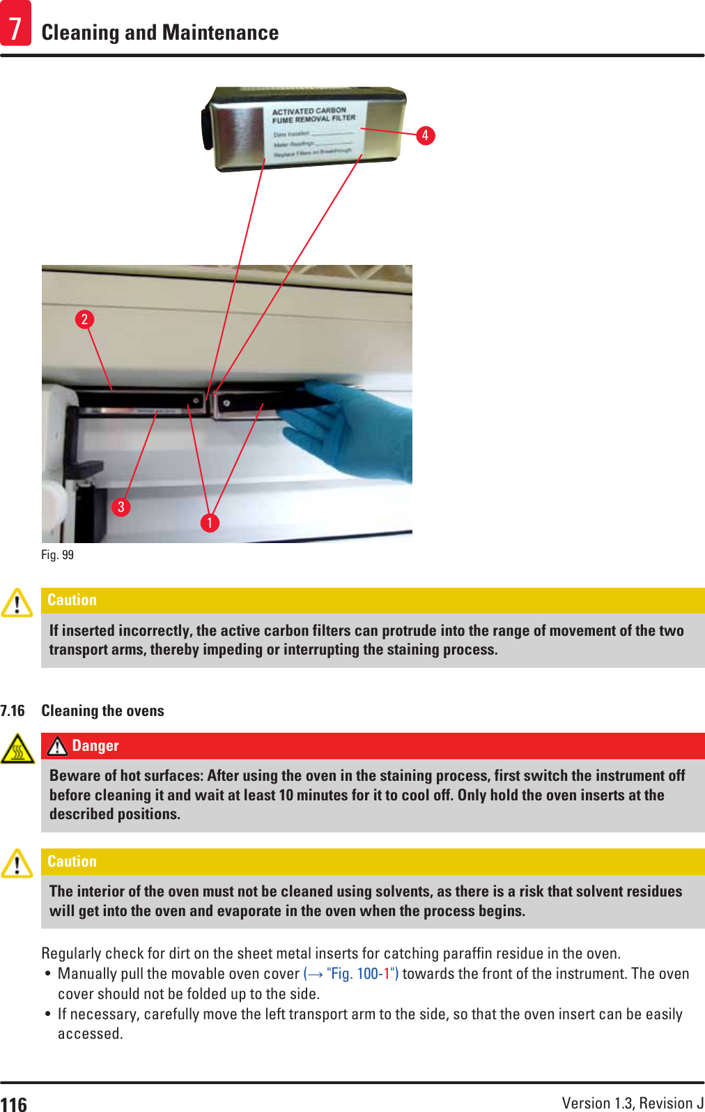 116 Version 1.3, Revision J Cleaning and Maintenance71324Fig. 99   Caution If inserted incorrectly, the active carbon filters can protrude into the range of movement of the two transport arms, thereby impeding or interrupting the staining process.7.16  Cleaning the ovens Danger Beware of hot surfaces: After using the oven in the staining process, first switch the instrument off before cleaning it and wait at least 10 minutes for it to cool off. Only hold the oven inserts at the described positions.Caution The interior of the oven must not be cleaned using solvents, as there is a risk that solvent residues will get into the oven and evaporate in the oven when the process begins.Regularly check for dirt on the sheet metal inserts for catching paraffin residue in the oven.• Manually pull the movable oven cover (→ &quot;Fig. 100-1&quot;) towards the front of the instrument. The oven cover should not be folded up to the side. • If necessary, carefully move the left transport arm to the side, so that the oven insert can be easily accessed.