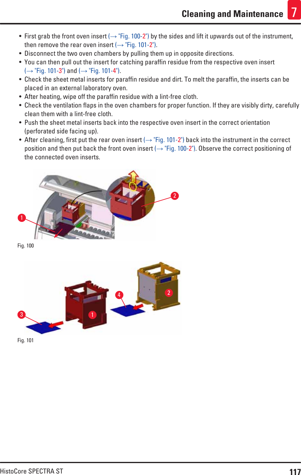 117HistoCore SPECTRA STCleaning and Maintenance 7• First grab the front oven insert (→ &quot;Fig. 100-2&quot;) by the sides and lift it upwards out of the instrument, then remove the rear oven insert (→ &quot;Fig. 101-2&quot;).• Disconnect the two oven chambers by pulling them up in opposite directions.• You can then pull out the insert for catching paraffin residue from the respective oven insert (→ &quot;Fig. 101-3&quot;) and (→ &quot;Fig. 101-4&quot;).• Check the sheet metal inserts for paraffin residue and dirt. To melt the paraffin, the inserts can be placed in an external laboratory oven. • After heating, wipe off the paraffin residue with a lint-free cloth.• Check the ventilation flaps in the oven chambers for proper function. If they are visibly dirty, carefully clean them with a lint-free cloth.• Push the sheet metal inserts back into the respective oven insert in the correct orientation (perforated side facing up).• After cleaning, first put the rear oven insert (→ &quot;Fig. 101-2&quot;) back into the instrument in the correct position and then put back the front oven insert (→ &quot;Fig. 100-2&quot;). Observe the correct positioning of the connected oven inserts.21Fig. 100   1324Fig. 101   