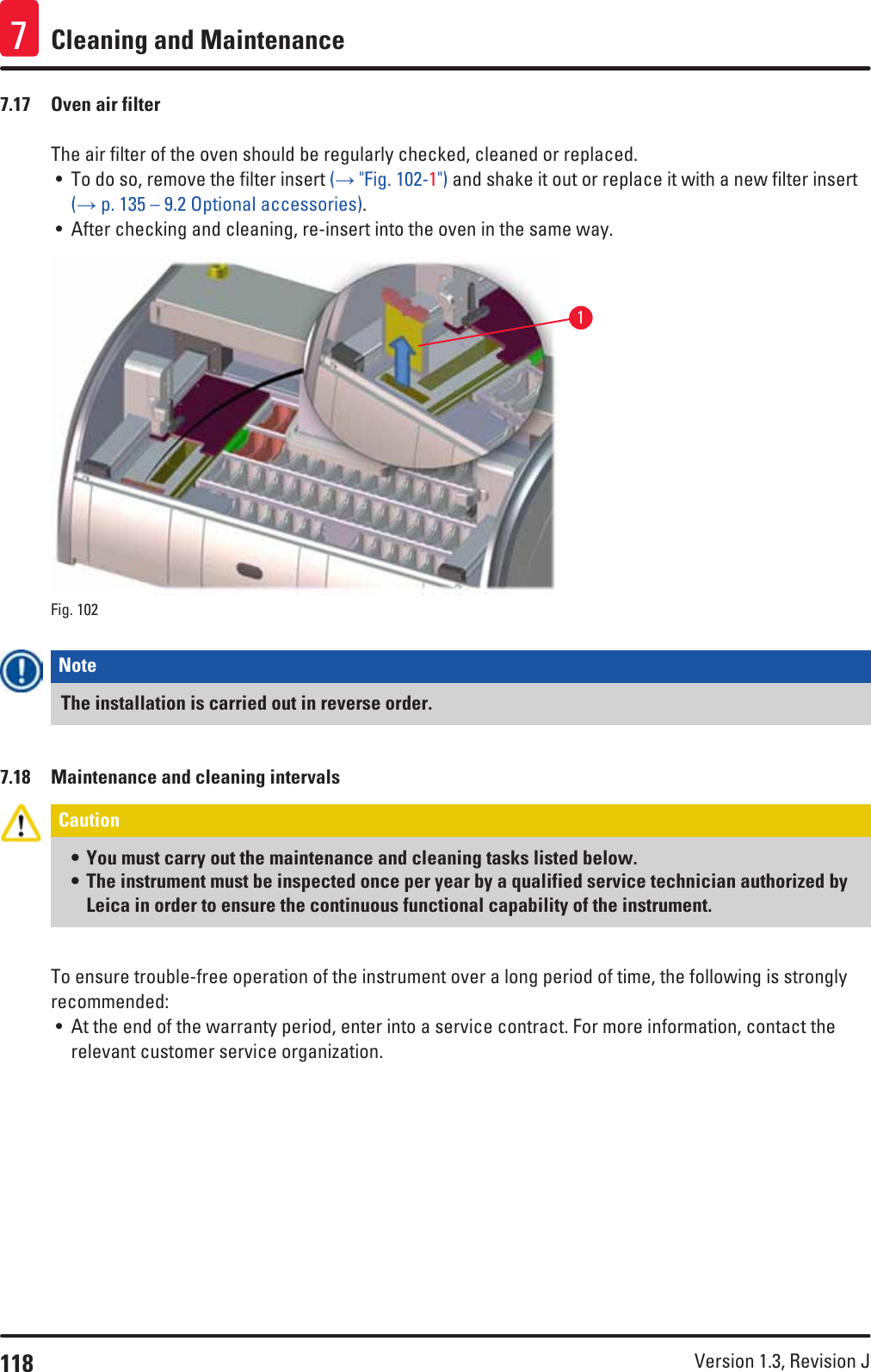 118 Version 1.3, Revision J Cleaning and Maintenance77.17  Oven air filterThe air filter of the oven should be regularly checked, cleaned or replaced. • To do so, remove the filter insert (→ &quot;Fig. 102-1&quot;) and shake it out or replace it with a new filter insert (→ p. 135 – 9.2 Optional accessories).• After checking and cleaning, re-insert into the oven in the same way.1Fig. 102   Note The installation is carried out in reverse order.7.18  Maintenance and cleaning intervalsCaution • You must carry out the maintenance and cleaning tasks listed below.• The instrument must be inspected once per year by a qualified service technician authorized by Leica in order to ensure the continuous functional capability of the instrument.To ensure trouble-free operation of the instrument over a long period of time, the following is strongly recommended:• At the end of the warranty period, enter into a service contract. For more information, contact the relevant customer service organization.