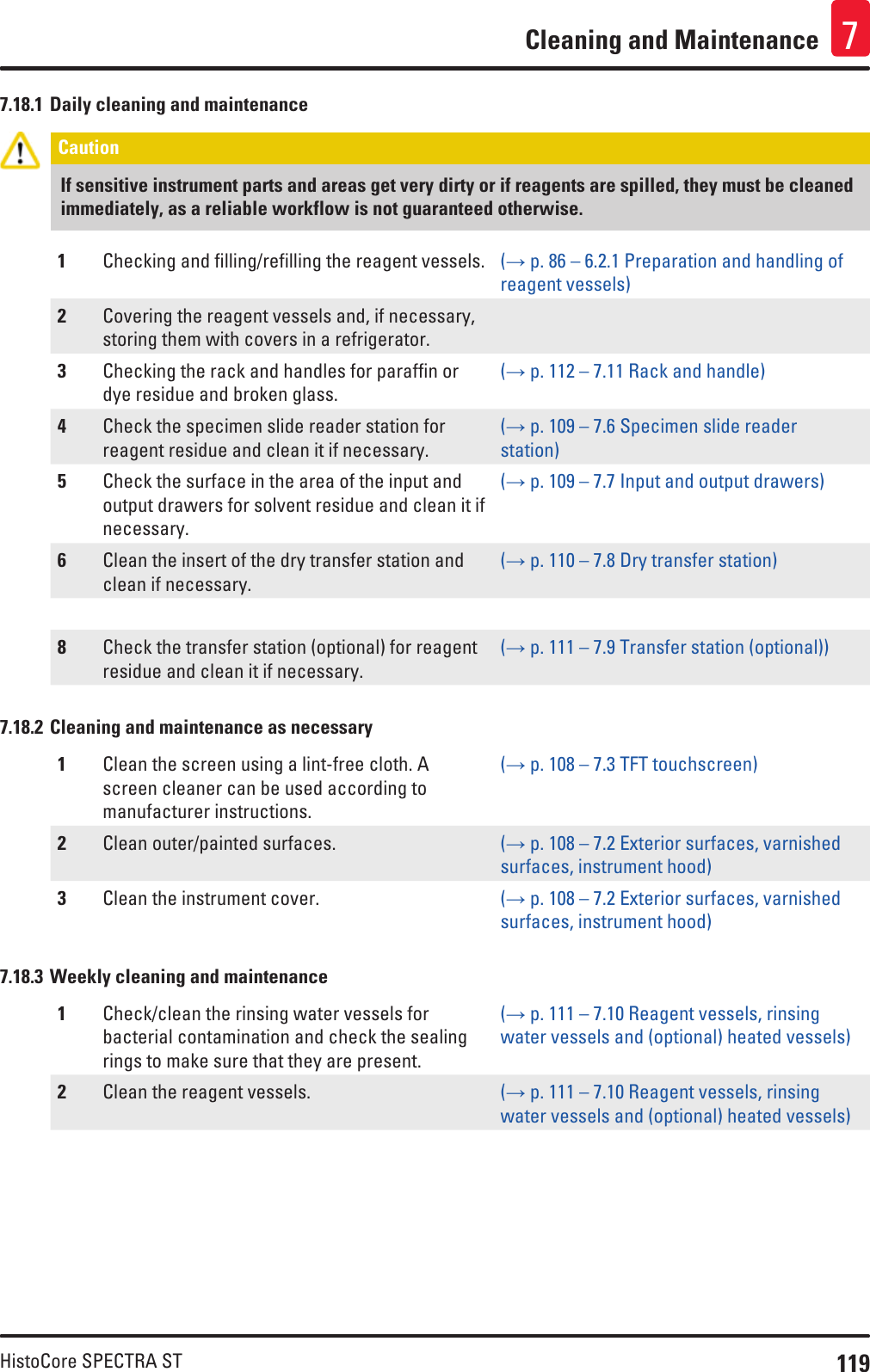 119HistoCore SPECTRA STCleaning and Maintenance 77.18.1 Daily cleaning and maintenanceCaution If sensitive instrument parts and areas get very dirty or if reagents are spilled, they must be cleaned immediately, as a reliable workflow is not guaranteed otherwise.1Checking and filling/refilling the reagent vessels. (→ p. 86 – 6.2.1 Preparation and handling of reagent vessels)2Covering the reagent vessels and, if necessary, storing them with covers in a refrigerator.3Checking the rack and handles for paraffin or dye residue and broken glass.(→ p. 112 – 7.11 Rack and handle)4Check the specimen slide reader station for reagent residue and clean it if necessary.(→ p. 109 – 7.6 Specimen slide reader station)5Check the surface in the area of the input and output drawers for solvent residue and clean it if necessary.(→ p. 109 – 7.7 Input and output drawers)6Clean the insert of the dry transfer station and clean if necessary.(→ p. 110 – 7.8 Dry transfer station)8Check the transfer station (optional) for reagent residue and clean it if necessary.(→ p. 111 – 7.9 Transfer station (optional))7.18.2 Cleaning and maintenance as necessary1Clean the screen using a lint-free cloth. A screen cleaner can be used according to manufacturer instructions.(→ p. 108 – 7.3 TFT touchscreen)2Clean outer/painted surfaces. (→ p. 108 – 7.2 Exterior surfaces, varnished surfaces, instrument hood)3Clean the instrument cover. (→ p. 108 – 7.2 Exterior surfaces, varnished surfaces, instrument hood)7.18.3 Weekly cleaning and maintenance1Check/clean the rinsing water vessels for bacterial contamination and check the sealing rings to make sure that they are present.(→ p. 111 – 7.10 Reagent vessels, rinsing water vessels and (optional) heated vessels)2Clean the reagent vessels. (→ p. 111 – 7.10 Reagent vessels, rinsing water vessels and (optional) heated vessels)