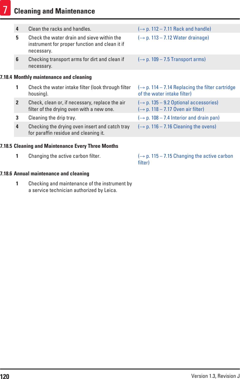 120 Version 1.3, Revision J Cleaning and Maintenance74Clean the racks and handles. (→ p. 112 – 7.11 Rack and handle)5Check the water drain and sieve within the instrument for proper function and clean it if necessary.(→ p. 113 – 7.12 Water drainage)6Checking transport arms for dirt and clean if necessary.(→ p. 109 – 7.5 Transport arms)7.18.4 Monthly maintenance and cleaning1Check the water intake filter (look through filter housing).(→ p. 114 – 7.14 Replacing the filter cartridge of the water intake filter)2Check, clean or, if necessary, replace the air filter of the drying oven with a new one.(→ p. 135 – 9.2 Optional accessories) (→ p. 118 – 7.17 Oven air filter)3Cleaning the drip tray. (→ p. 108 – 7.4 Interior and drain pan)4Checking the drying oven insert and catch tray for paraffin residue and cleaning it.(→ p. 116 – 7.16 Cleaning the ovens)7.18.5 Cleaning and Maintenance Every Three Months1Changing the active carbon filter. (→ p. 115 – 7.15 Changing the active carbon filter)7.18.6 Annual maintenance and cleaning1Checking and maintenance of the instrument by a service technician authorized by Leica.