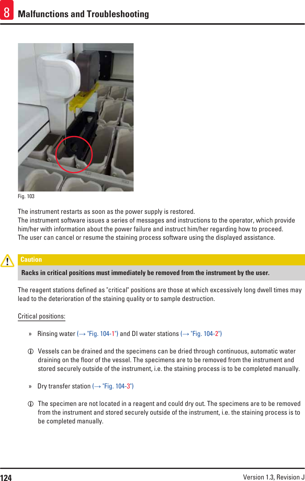 124 Version 1.3, Revision J Malfunctions and Troubleshooting8Fig. 103   The instrument restarts as soon as the power supply is restored.The instrument software issues a series of messages and instructions to the operator, which provide him/her with information about the power failure and instruct him/her regarding how to proceed. The user can cancel or resume the staining process software using the displayed assistance.Caution Racks in critical positions must immediately be removed from the instrument by the user.The reagent stations defined as &quot;critical&quot; positions are those at which excessively long dwell times may lead to the deterioration of the staining quality or to sample destruction.Critical positions: » Rinsing water (→ &quot;Fig. 104-1&quot;) and DI water stations (→ &quot;Fig. 104-2&quot;) LVessels can be drained and the specimens can be dried through continuous, automatic water draining on the floor of the vessel. The specimens are to be removed from the instrument and stored securely outside of the instrument, i.e. the staining process is to be completed manually. » Dry transfer station (→ &quot;Fig. 104-3&quot;) LThe specimen are not located in a reagent and could dry out. The specimens are to be removed from the instrument and stored securely outside of the instrument, i.e. the staining process is to be completed manually.