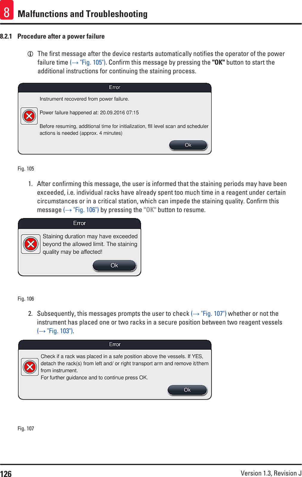 126 Version 1.3, Revision J Malfunctions and Troubleshooting88.2.1  Procedure after a power failure LThe first message after the device restarts automatically notifies the operator of the power failure time (→ &quot;Fig. 105&quot;). Confirm this message by pressing the &quot;OK&quot; button to start the additional instructions for continuing the staining process. Fig. 105   1.  After confirming this message, the user is informed that the staining periods may have been exceeded, i.e. individual racks have already spent too much time in a reagent under certain circumstances or in a critical station, which can impede the staining quality. Confirm this message (→ &quot;Fig. 106&quot;) by pressing the &quot;OK&quot; button to resume.Fig. 106   2.  Subsequently, this messages prompts the user to check (→ &quot;Fig. 107&quot;) whether or not the instrument has placed one or two racks in a secure position between two reagent vessels (→ &quot;Fig. 103&quot;). Fig. 107   