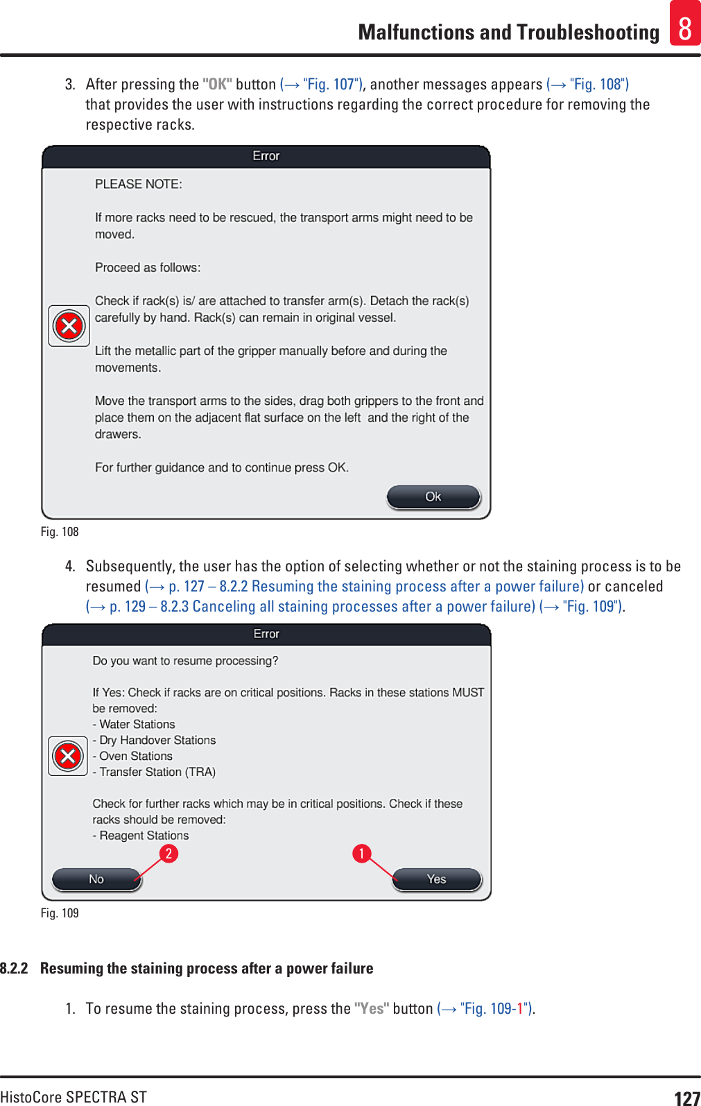 127HistoCore SPECTRA STMalfunctions and Troubleshooting 83.  After pressing the &quot;OK&quot; button (→ &quot;Fig. 107&quot;), another messages appears (→ &quot;Fig. 108&quot;) that provides the user with instructions regarding the correct procedure for removing the respective racks.Fig. 108   4.  Subsequently, the user has the option of selecting whether or not the staining process is to be resumed (→ p. 127 – 8.2.2 Resuming the staining process after a power failure) or canceled (→ p. 129 – 8.2.3 Canceling all staining processes after a power failure) (→ &quot;Fig. 109&quot;).12Fig. 109   8.2.2  Resuming the staining process after a power failure1.  To resume the staining process, press the &quot;Yes&quot; button (→ &quot;Fig. 109-1&quot;). 