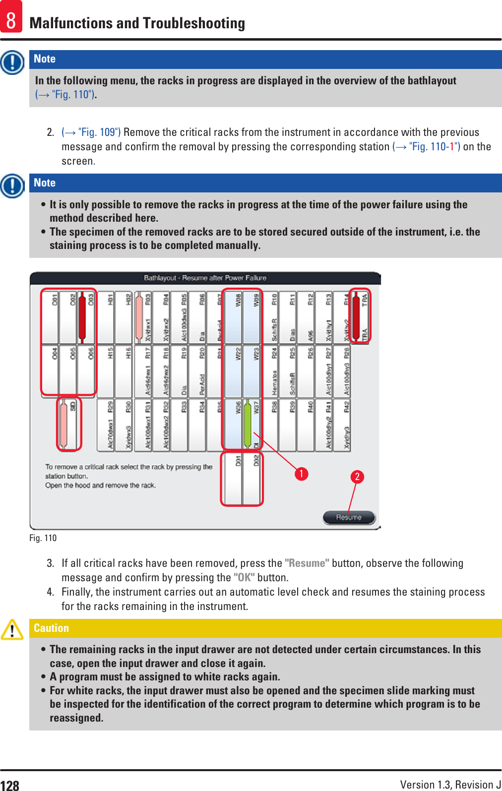 128 Version 1.3, Revision J Malfunctions and Troubleshooting8Note In the following menu, the racks in progress are displayed in the overview of the bathlayout (→ &quot;Fig. 110&quot;). 2.  (→ &quot;Fig. 109&quot;) Remove the critical racks from the instrument in accordance with the previous message and confirm the removal by pressing the corresponding station (→ &quot;Fig. 110-1&quot;) on the screen.Note • It is only possible to remove the racks in progress at the time of the power failure using the method described here.• The specimen of the removed racks are to be stored secured outside of the instrument, i.e. the staining process is to be completed manually.Fig. 110   123.  If all critical racks have been removed, press the &quot;Resume&quot; button, observe the following message and confirm by pressing the &quot;OK&quot; button.4.  Finally, the instrument carries out an automatic level check and resumes the staining process for the racks remaining in the instrument.Caution • The remaining racks in the input drawer are not detected under certain circumstances. In this case, open the input drawer and close it again. • A program must be assigned to white racks again. • For white racks, the input drawer must also be opened and the specimen slide marking must be inspected for the identification of the correct program to determine which program is to be reassigned. 