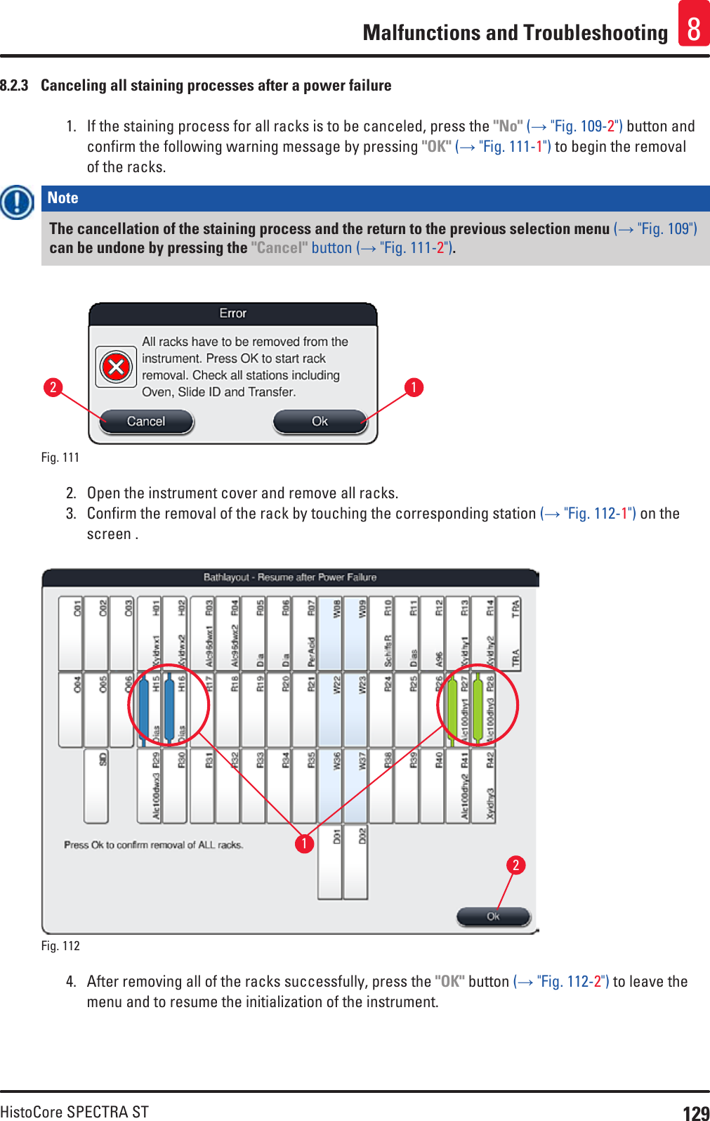 129HistoCore SPECTRA STMalfunctions and Troubleshooting 88.2.3  Canceling all staining processes after a power failure1.  If the staining process for all racks is to be canceled, press the &quot;No&quot; (→ &quot;Fig. 109-2&quot;) button and confirm the following warning message by pressing &quot;OK&quot; (→ &quot;Fig. 111-1&quot;) to begin the removal of the racks. Note The cancellation of the staining process and the return to the previous selection menu (→ &quot;Fig. 109&quot;) can be undone by pressing the &quot;Cancel&quot; button (→ &quot;Fig. 111-2&quot;).Fig. 111   122.  Open the instrument cover and remove all racks. 3.  Confirm the removal of the rack by touching the corresponding station (→ &quot;Fig. 112-1&quot;) on the screen .Fig. 112   124.  After removing all of the racks successfully, press the &quot;OK&quot; button (→ &quot;Fig. 112-2&quot;) to leave the menu and to resume the initialization of the instrument.