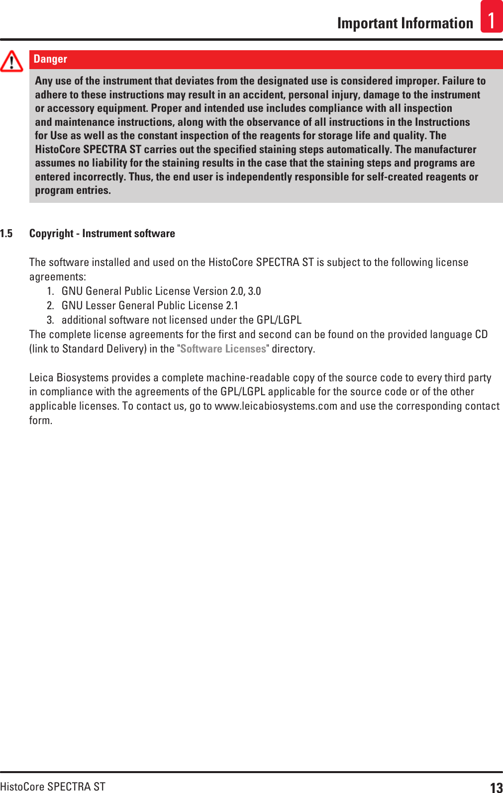 13HistoCore SPECTRA STImportant Information 1Danger Any use of the instrument that deviates from the designated use is considered improper. Failure to adhere to these instructions may result in an accident, personal injury, damage to the instrument or accessory equipment. Proper and intended use includes compliance with all inspection and maintenance instructions, along with the observance of all instructions in the Instructions for Use as well as the constant inspection of the reagents for storage life and quality. The HistoCore SPECTRA ST carries out the specified staining steps automatically. The manufacturer assumes no liability for the staining results in the case that the staining steps and programs are entered incorrectly. Thus, the end user is independently responsible for self-created reagents or program entries.1.5  Copyright - Instrument softwareThe software installed and used on the HistoCore SPECTRA ST is subject to the following license agreements:1.  GNU General Public License Version 2.0, 3.02.  GNU Lesser General Public License 2.13.  additional software not licensed under the GPL/LGPLThe complete license agreements for the first and second can be found on the provided language CD (link to Standard Delivery) in the &quot;Software Licenses&quot; directory.Leica Biosystems provides a complete machine-readable copy of the source code to every third party in compliance with the agreements of the GPL/LGPL applicable for the source code or of the other applicable licenses. To contact us, go to www.leicabiosystems.com and use the corresponding contact form.