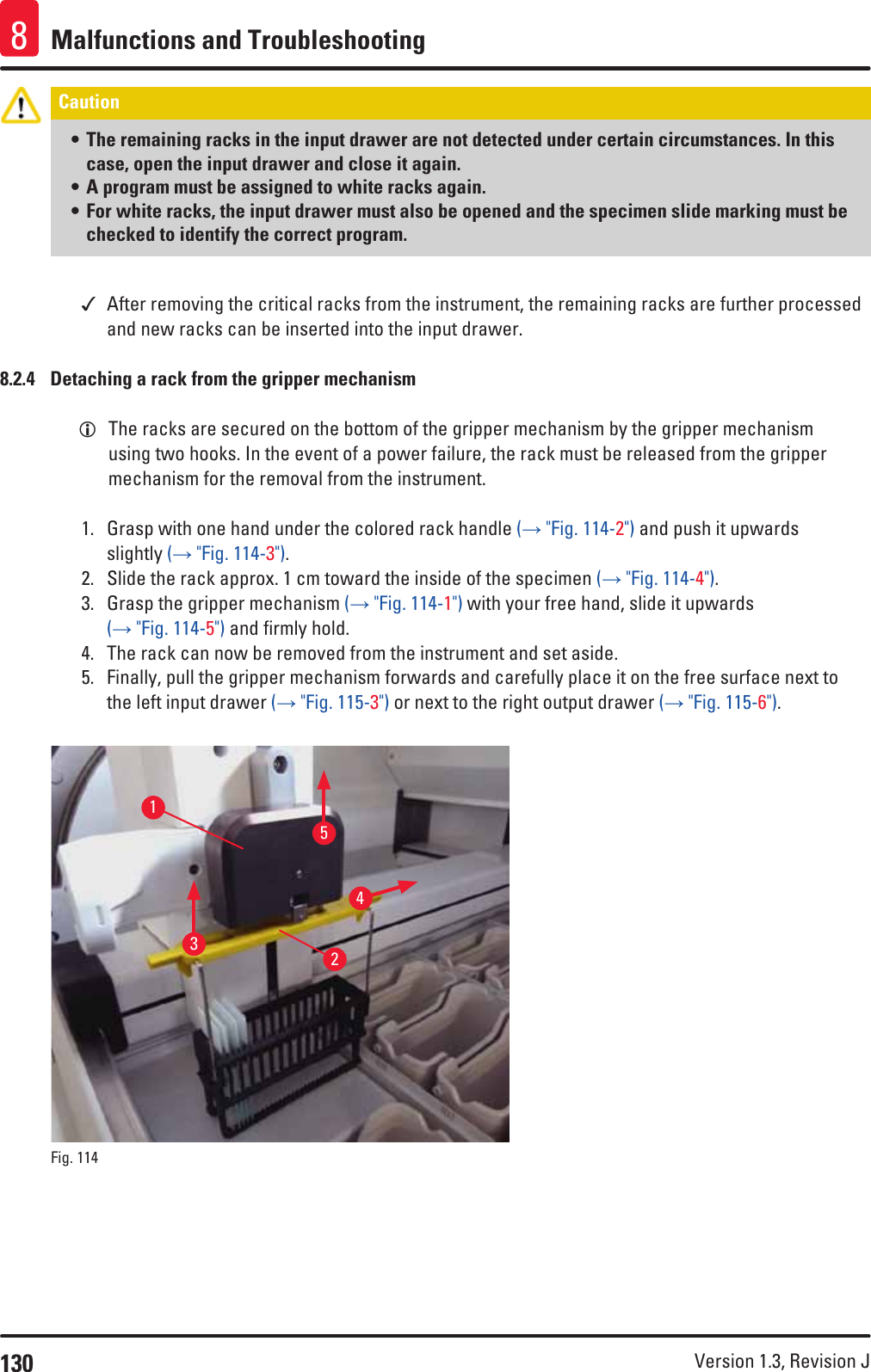 130 Version 1.3, Revision J Malfunctions and Troubleshooting8Caution • The remaining racks in the input drawer are not detected under certain circumstances. In this case, open the input drawer and close it again. • A program must be assigned to white racks again. • For white racks, the input drawer must also be opened and the specimen slide marking must be checked to identify the correct program.  After removing the critical racks from the instrument, the remaining racks are further processed and new racks can be inserted into the input drawer.8.2.4  Detaching a rack from the gripper mechanism LThe racks are secured on the bottom of the gripper mechanism by the gripper mechanism using two hooks. In the event of a power failure, the rack must be released from the gripper mechanism for the removal from the instrument.1.  Grasp with one hand under the colored rack handle (→ &quot;Fig. 114-2&quot;) and push it upwards slightly (→ &quot;Fig. 114-3&quot;).2.  Slide the rack approx. 1 cm toward the inside of the specimen (→ &quot;Fig. 114-4&quot;).3.  Grasp the gripper mechanism (→ &quot;Fig. 114-1&quot;) with your free hand, slide it upwards (→ &quot;Fig. 114-5&quot;) and firmly hold.4.  The rack can now be removed from the instrument and set aside.5.  Finally, pull the gripper mechanism forwards and carefully place it on the free surface next to the left input drawer (→ &quot;Fig. 115-3&quot;) or next to the right output drawer (→ &quot;Fig. 115-6&quot;).13245Fig. 114   