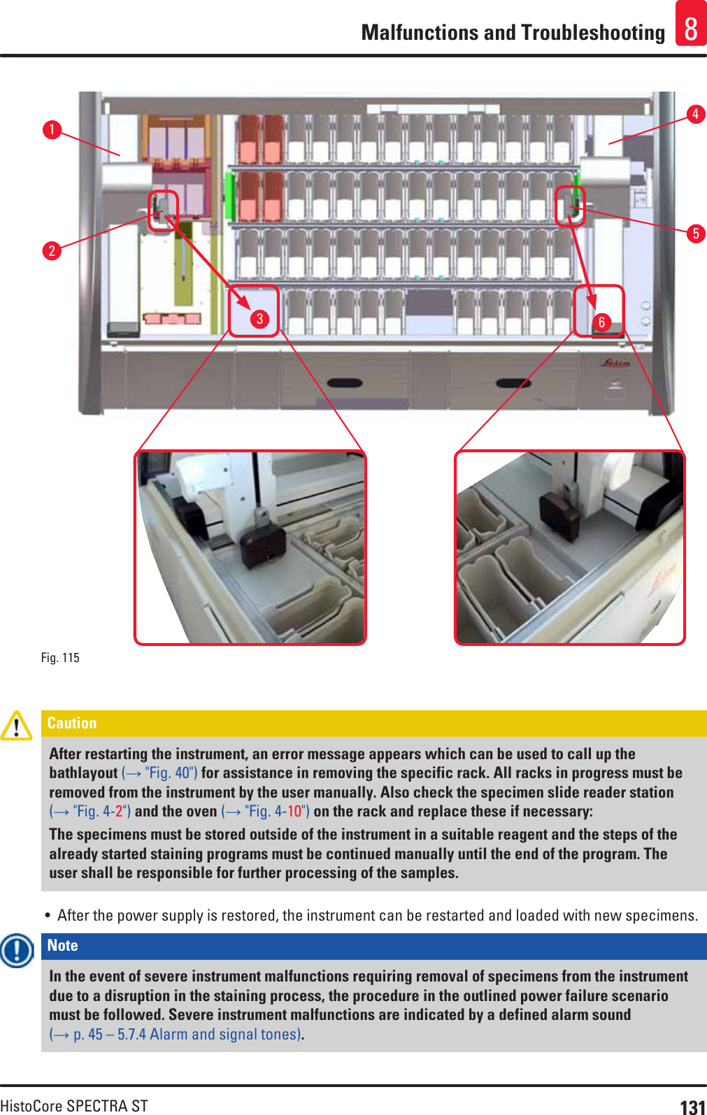 131HistoCore SPECTRA STMalfunctions and Troubleshooting 8536421Fig. 115   Caution After restarting the instrument, an error message appears which can be used to call up the bathlayout (→ &quot;Fig. 40&quot;) for assistance in removing the specific rack. All racks in progress must be removed from the instrument by the user manually. Also check the specimen slide reader station (→ &quot;Fig. 4-2&quot;) and the oven (→ &quot;Fig. 4-10&quot;) on the rack and replace these if necessary:The specimens must be stored outside of the instrument in a suitable reagent and the steps of the already started staining programs must be continued manually until the end of the program. The user shall be responsible for further processing of the samples.• After the power supply is restored, the instrument can be restarted and loaded with new specimens.Note In the event of severe instrument malfunctions requiring removal of specimens from the instrument due to a disruption in the staining process, the procedure in the outlined power failure scenario must be followed. Severe instrument malfunctions are indicated by a defined alarm sound (→ p. 45 – 5.7.4 Alarm and signal tones).