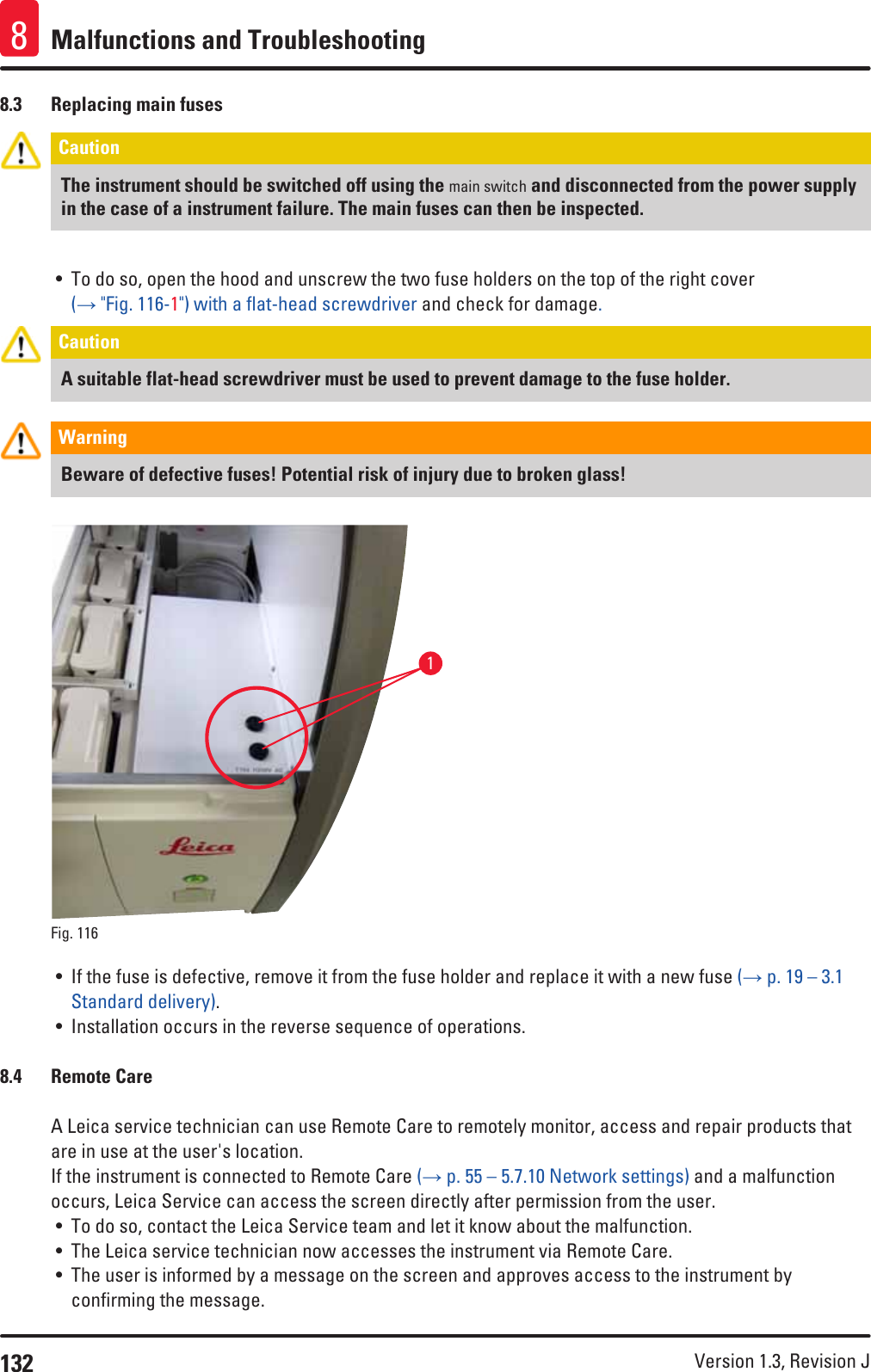 132 Version 1.3, Revision J Malfunctions and Troubleshooting88.3  Replacing main fusesCaution The instrument should be switched off using the main switch and disconnected from the power supply in the case of a instrument failure. The main fuses can then be inspected.• To do so, open the hood and unscrew the two fuse holders on the top of the right cover (→ &quot;Fig. 116-1&quot;) with a flat-head screwdriver and check for damage. Caution A suitable flat-head screwdriver must be used to prevent damage to the fuse holder.Warning Beware of defective fuses! Potential risk of injury due to broken glass!1Fig. 116   • If the fuse is defective, remove it from the fuse holder and replace it with a new fuse (→ p. 19 – 3.1 Standard delivery). • Installation occurs in the reverse sequence of operations.8.4  Remote CareA Leica service technician can use Remote Care to remotely monitor, access and repair products that are in use at the user&apos;s location. If the instrument is connected to Remote Care (→ p. 55 – 5.7.10 Network settings) and a malfunction occurs, Leica Service can access the screen directly after permission from the user.• To do so, contact the Leica Service team and let it know about the malfunction.• The Leica service technician now accesses the instrument via Remote Care.• The user is informed by a message on the screen and approves access to the instrument by confirming the message.