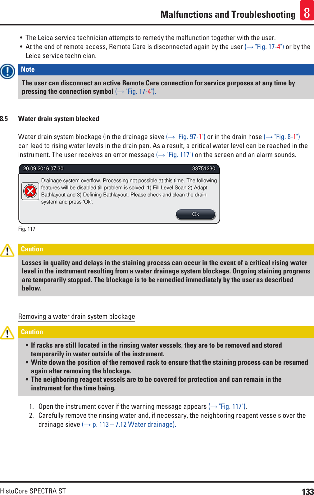 133HistoCore SPECTRA STMalfunctions and Troubleshooting 8• The Leica service technician attempts to remedy the malfunction together with the user.• At the end of remote access, Remote Care is disconnected again by the user (→ &quot;Fig. 17-4&quot;) or by the Leica service technician.Note The user can disconnect an active Remote Care connection for service purposes at any time by pressing the connection symbol (→ &quot;Fig. 17-4&quot;).8.5  Water drain system blockedWater drain system blockage (in the drainage sieve (→ &quot;Fig. 97-1&quot;) or in the drain hose (→ &quot;Fig. 8-1&quot;) can lead to rising water levels in the drain pan. As a result, a critical water level can be reached in the instrument. The user receives an error message (→ &quot;Fig. 117&quot;) on the screen and an alarm sounds.Fig. 117   Caution Losses in quality and delays in the staining process can occur in the event of a critical rising water level in the instrument resulting from a water drainage system blockage. Ongoing staining programs are temporarily stopped. The blockage is to be remedied immediately by the user as described below.Removing a water drain system blockageCaution • If racks are still located in the rinsing water vessels, they are to be removed and stored temporarily in water outside of the instrument. • Write down the position of the removed rack to ensure that the staining process can be resumed again after removing the blockage. • The neighboring reagent vessels are to be covered for protection and can remain in the instrument for the time being.1.  Open the instrument cover if the warning message appears (→ &quot;Fig. 117&quot;).2.  Carefully remove the rinsing water and, if necessary, the neighboring reagent vessels over the drainage sieve (→ p. 113 – 7.12 Water drainage).