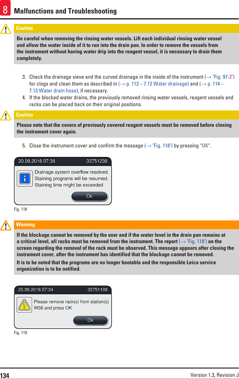 134 Version 1.3, Revision J Malfunctions and Troubleshooting8Caution Be careful when removing the rinsing water vessels. Lift each individual rinsing water vessel and allow the water inside of it to run into the drain pan. In order to remove the vessels from the instrument without having water drip into the reagent vessel, it is necessary to drain them completely.3.  Check the drainage sieve and the curved drainage in the inside of the instrument (→ &quot;Fig. 97-2&quot;) for clogs and clean them as described in (→ p. 113 – 7.12 Water drainage) and (→ p. 114 – 7.13 Water drain hose), if necessary. 4.  If the blocked water drains, the previously removed rinsing water vessels, reagent vessels and racks can be placed back on their original positions.Caution Please note that the covers of previously covered reagent vessels must be removed before closing the instrument cover again.5.  Close the instrument cover and confirm the message (→ &quot;Fig. 118&quot;) by pressing &quot;OK&quot;.Fig. 118   Warning If the blockage cannot be removed by the user and if the water level in the drain pan remains at a critical level, all racks must be removed from the instrument. The report (→ &quot;Fig. 119&quot;) on the screen regarding the removal of the rack must be observed. This message appears after closing the instrument cover, after the instrument has identified that the blockage cannot be removed. It is to be noted that the programs are no longer bootable and the responsible Leica service organization is to be notified.Fig. 119   