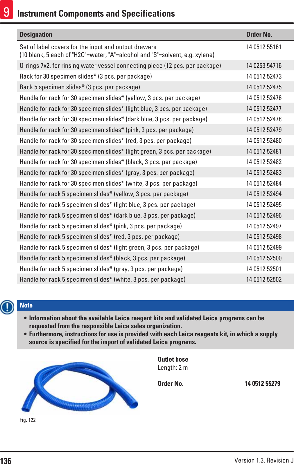 136 Version 1.3, Revision J Instrument Components and Specifications9Designation Order No.Set of label covers for the input and output drawers (10 blank, 5 each of &quot;H2O&quot;=water, &quot;A&quot;=alcohol and &quot;S&quot;=solvent, e.g. xylene)14 0512 55161O-rings 7x2, for rinsing water vessel connecting piece (12 pcs. per package) 14 0253 54716Rack for 30 specimen slides* (3 pcs. per package) 14 0512 52473Rack 5 specimen slides* (3 pcs. per package) 14 0512 52475Handle for rack for 30 specimen slides* (yellow, 3 pcs. per package) 14 0512 52476Handle for rack for 30 specimen slides* (light blue, 3 pcs. per package) 14 0512 52477Handle for rack for 30 specimen slides* (dark blue, 3 pcs. per package) 14 0512 52478Handle for rack for 30 specimen slides* (pink, 3 pcs. per package) 14 0512 52479Handle for rack for 30 specimen slides* (red, 3 pcs. per package) 14 0512 52480Handle for rack for 30 specimen slides* (light green, 3 pcs. per package) 14 0512 52481Handle for rack for 30 specimen slides* (black, 3 pcs. per package) 14 0512 52482Handle for rack for 30 specimen slides* (gray, 3 pcs. per package) 14 0512 52483Handle for rack for 30 specimen slides* (white, 3 pcs. per package) 14 0512 52484Handle for rack 5 specimen slides* (yellow, 3 pcs. per package) 14 0512 52494Handle for rack 5 specimen slides* (light blue, 3 pcs. per package) 14 0512 52495Handle for rack 5 specimen slides* (dark blue, 3 pcs. per package) 14 0512 52496Handle for rack 5 specimen slides* (pink, 3 pcs. per package) 14 0512 52497Handle for rack 5 specimen slides* (red, 3 pcs. per package) 14 0512 52498Handle for rack 5 specimen slides* (light green, 3 pcs. per package) 14 0512 52499Handle for rack 5 specimen slides* (black, 3 pcs. per package) 14 0512 52500Handle for rack 5 specimen slides* (gray, 3 pcs. per package) 14 0512 52501Handle for rack 5 specimen slides* (white, 3 pcs. per package) 14 0512 52502Note • Information about the available Leica reagent kits and validated Leica programs can be requested from the responsible Leica sales organization.• Furthermore, instructions for use is provided with each Leica reagents kit, in which a supply source is specified for the import of validated Leica programs.Fig. 122   Outlet hoseLength: 2 mOrder No.      14 0512 55279