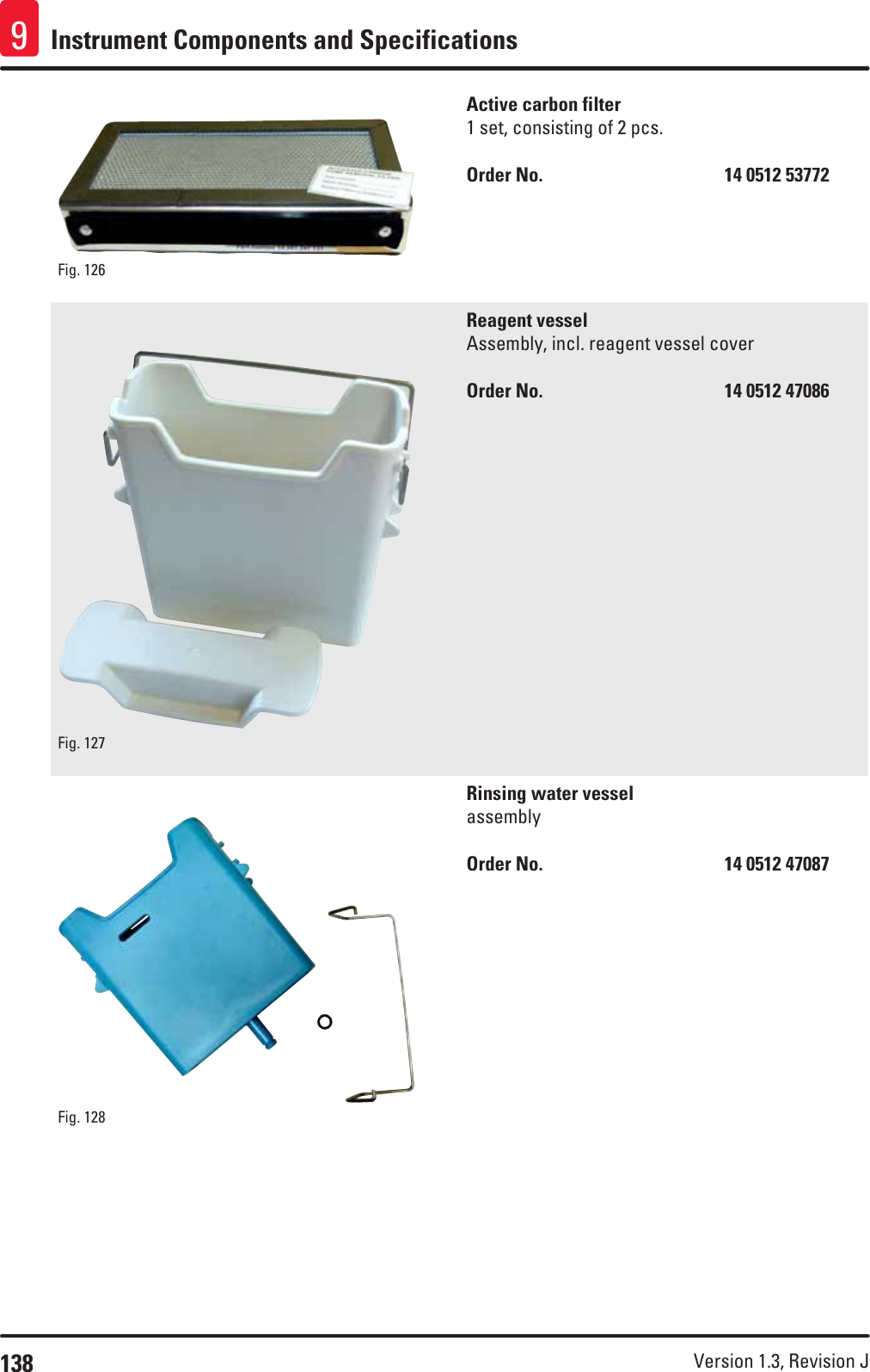 138 Version 1.3, Revision J Instrument Components and Specifications9Fig. 126   Active carbon filter1 set, consisting of 2 pcs.Order No.      14 0512 53772Fig. 127   Reagent vesselAssembly, incl. reagent vessel coverOrder No.      14 0512 47086Fig. 128   Rinsing water vesselassemblyOrder No.      14 0512 47087