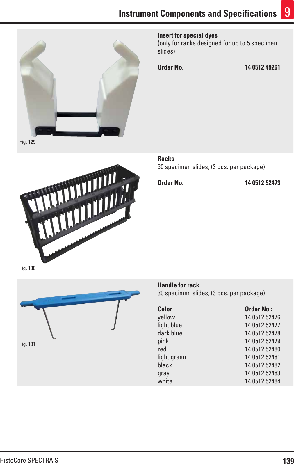 139HistoCore SPECTRA STInstrument Components and Specifications 9Fig. 129   Insert for special dyes(only for racks designed for up to 5 specimen slides)Order No.      14 0512 49261Fig. 130   Racks30 specimen slides, (3 pcs. per package)Order No.      14 0512 52473Fig. 131   Handle for rack30 specimen slides, (3 pcs. per package)Color    Order No.:yellow         14 0512 52476light blue       14 0512 52477dark blue       14 0512 52478pink         14 0512 52479red         14 0512 52480light green       14 0512 52481black         14 0512 52482gray         14 0512 52483white         14 0512 52484