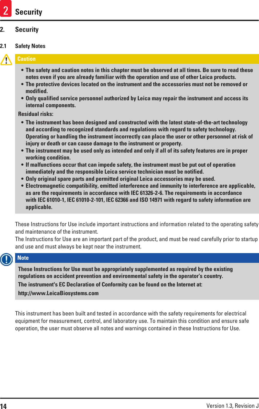 14 Version 1.3, Revision J Security22.  Security2.1  Safety NotesCaution • The safety and caution notes in this chapter must be observed at all times. Be sure to read these notes even if you are already familiar with the operation and use of other Leica products.• The protective devices located on the instrument and the accessories must not be removed or modified.• Only qualified service personnel authorized by Leica may repair the instrument and access its internal components.Residual risks:• The instrument has been designed and constructed with the latest state-of-the-art technology and according to recognized standards and regulations with regard to safety technology. Operating or handling the instrument incorrectly can place the user or other personnel at risk of injury or death or can cause damage to the instrument or property. • The instrument may be used only as intended and only if all of its safety features are in proper working condition. • If malfunctions occur that can impede safety, the instrument must be put out of operation immediately and the responsible Leica service technician must be notified.• Only original spare parts and permitted original Leica accessories may be used.• Electromagnetic compatibility, emitted interference and immunity to interference are applicable, as are the requirements in accordance with IEC 61326-2-6. The requirements in accordance with IEC 61010-1, IEC 61010-2-101, IEC 62366 and ISO 14971 with regard to safety information are applicable. These Instructions for Use include important instructions and information related to the operating safety and maintenance of the instrument.The Instructions for Use are an important part of the product, and must be read carefully prior to startup and use and must always be kept near the instrument.Note These Instructions for Use must be appropriately supplemented as required by the existing regulations on accident prevention and environmental safety in the operator‘s country.The instrument&apos;s EC Declaration of Conformity can be found on the Internet at: http://www.LeicaBiosystems.comThis instrument has been built and tested in accordance with the safety requirements for electrical equipment for measurement, control, and laboratory use. To maintain this condition and ensure safe operation, the user must observe all notes and warnings contained in these Instructions for Use.