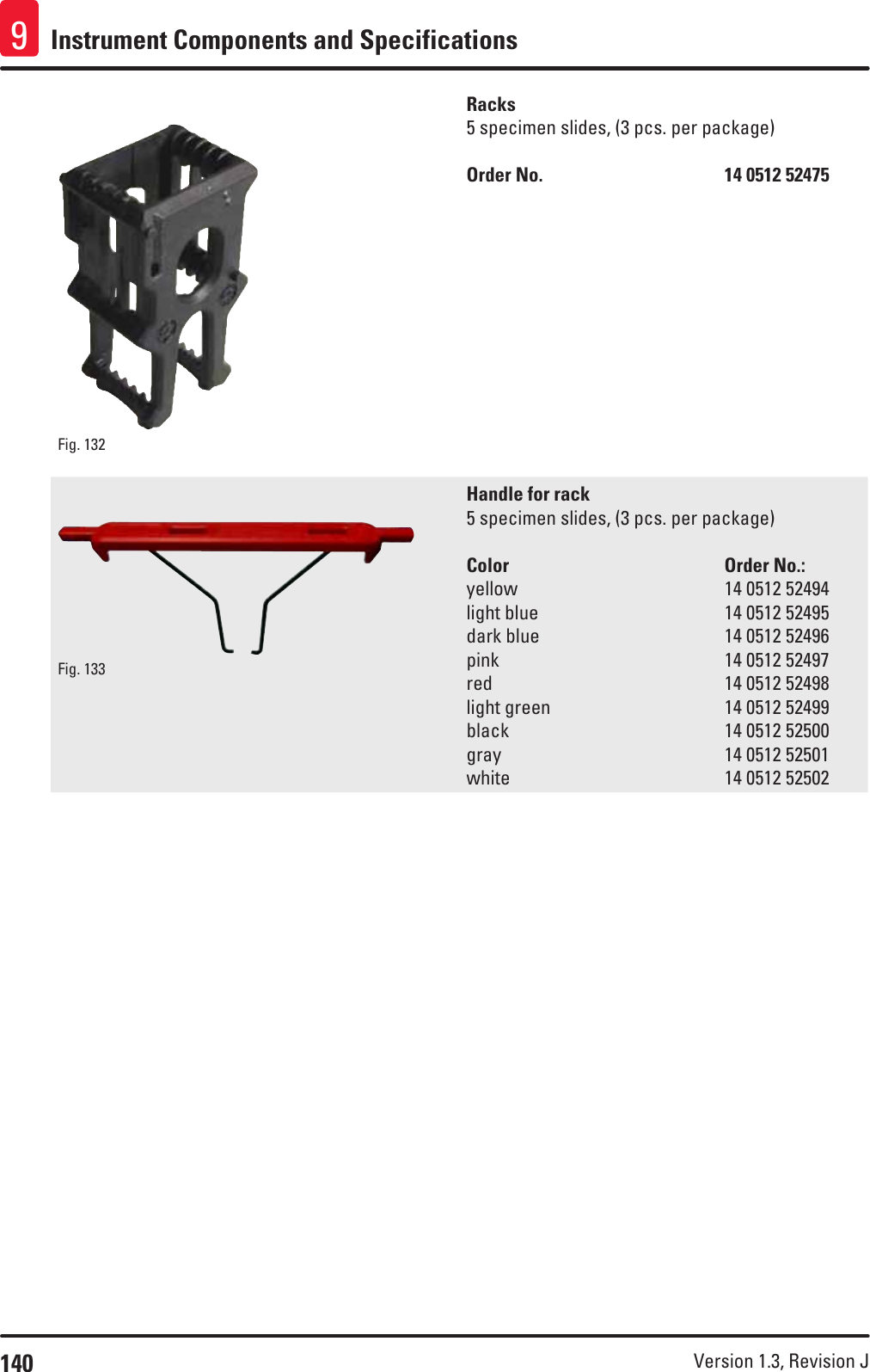 140 Version 1.3, Revision J Instrument Components and Specifications9Fig. 132   Racks5 specimen slides, (3 pcs. per package)Order No.      14 0512 52475Fig. 133   Handle for rack5 specimen slides, (3 pcs. per package)Color    Order No.:yellow    14 0512 52494light blue       14 0512 52495dark blue       14 0512 52496pink         14 0512 52497red         14 0512 52498light green       14 0512 52499black         14 0512 52500gray         14 0512 52501white         14 0512 52502