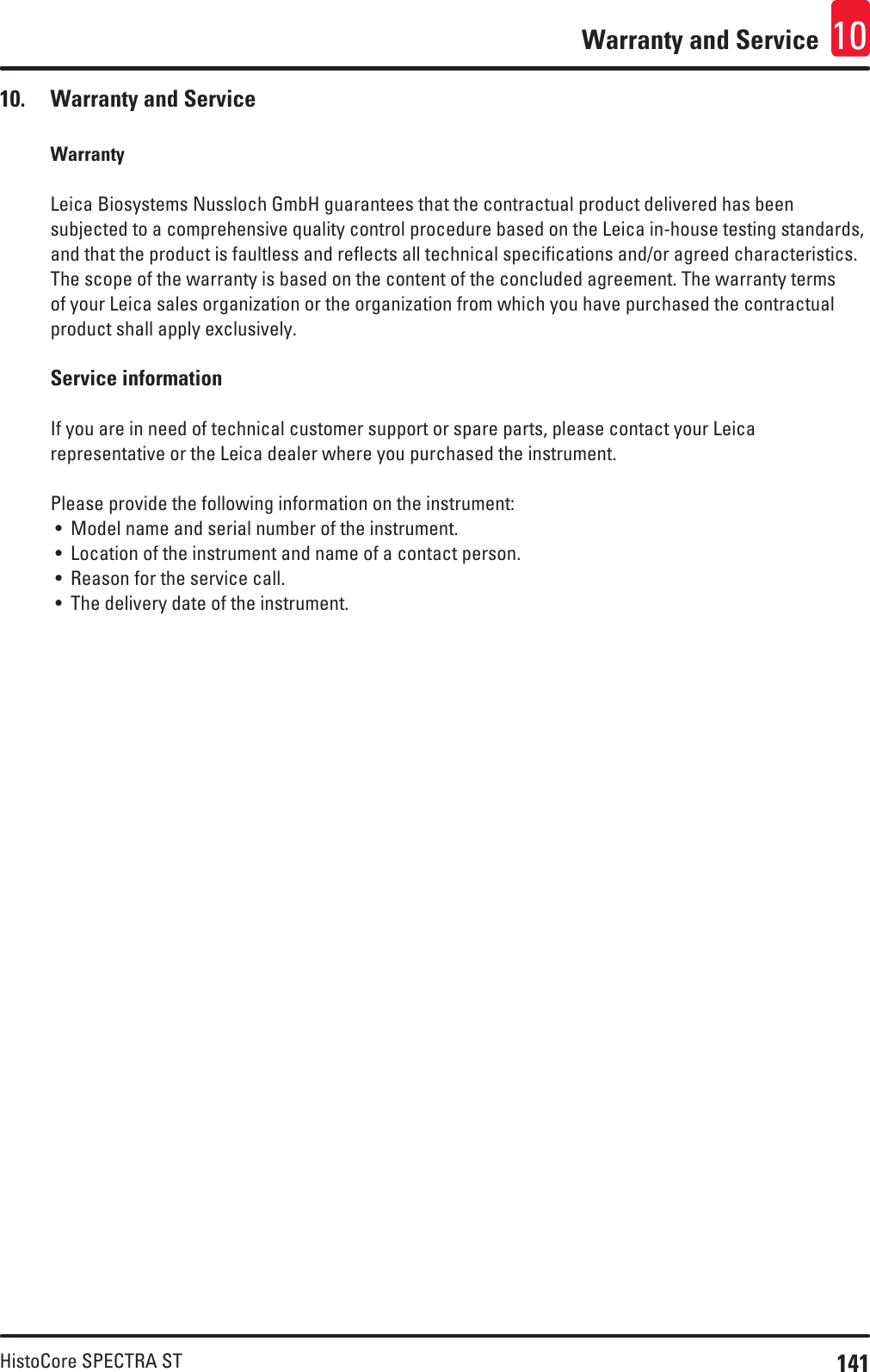 141HistoCore SPECTRA STWarranty and Service 1010.  Warranty and ServiceWarrantyLeica Biosystems Nussloch GmbH guarantees that the contractual product delivered has been subjected to a comprehensive quality control procedure based on the Leica in-house testing standards, and that the product is faultless and reflects all technical specifications and/or agreed characteristics. The scope of the warranty is based on the content of the concluded agreement. The warranty terms of your Leica sales organization or the organization from which you have purchased the contractual product shall apply exclusively. Service information If you are in need of technical customer support or spare parts, please contact your Leica representative or the Leica dealer where you purchased the instrument.Please provide the following information on the instrument: • Model name and serial number of the instrument. • Location of the instrument and name of a contact person. • Reason for the service call. • The delivery date of the instrument. 