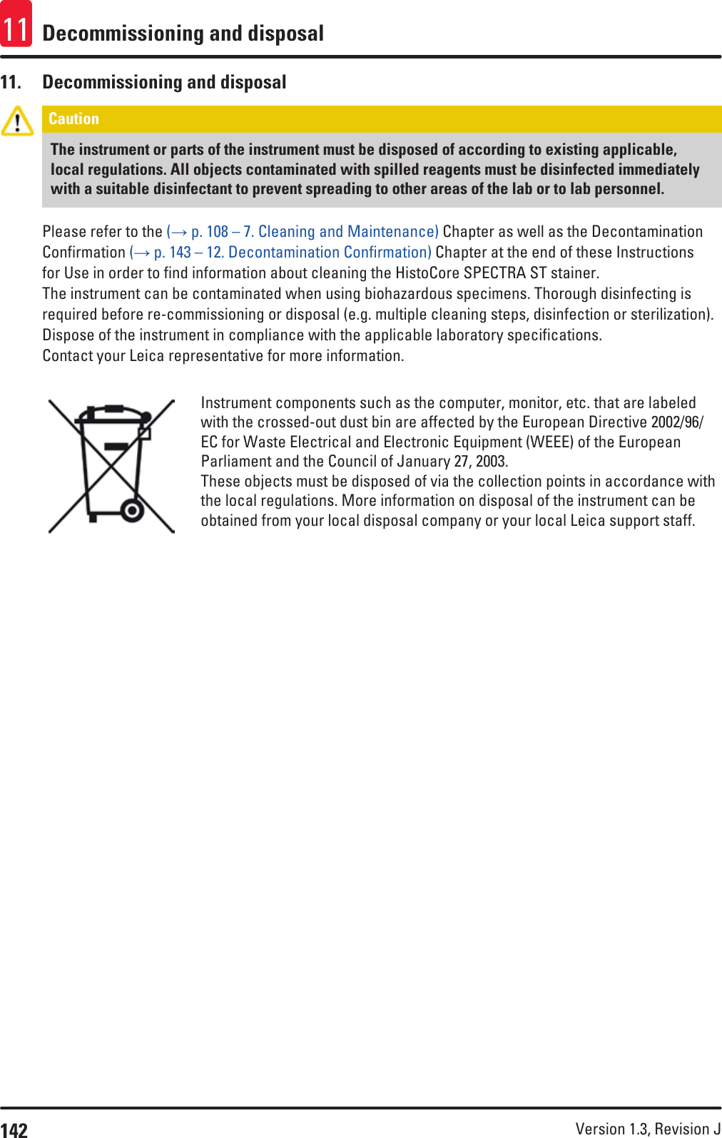 142 Version 1.3, Revision J Decommissioning and disposal1111.  Decommissioning and disposalCaution The instrument or parts of the instrument must be disposed of according to existing applicable, local regulations. All objects contaminated with spilled reagents must be disinfected immediately with a suitable disinfectant to prevent spreading to other areas of the lab or to lab personnel.Please refer to the (→ p. 108 – 7. Cleaning and Maintenance) Chapter as well as the Decontamination Confirmation (→ p. 143 – 12. Decontamination Confirmation) Chapter at the end of these Instructions for Use in order to find information about cleaning the HistoCore SPECTRA ST stainer.The instrument can be contaminated when using biohazardous specimens. Thorough disinfecting is required before re-commissioning or disposal (e.g. multiple cleaning steps, disinfection or sterilization). Dispose of the instrument in compliance with the applicable laboratory specifications.Contact your Leica representative for more information.Instrument components such as the computer, monitor, etc. that are labeled with the crossed-out dust bin are affected by the European Directive 2002/96/EC for Waste Electrical and Electronic Equipment (WEEE) of the European Parliament and the Council of January 27, 2003.These objects must be disposed of via the collection points in accordance with the local regulations. More information on disposal of the instrument can be obtained from your local disposal company or your local Leica support staff.