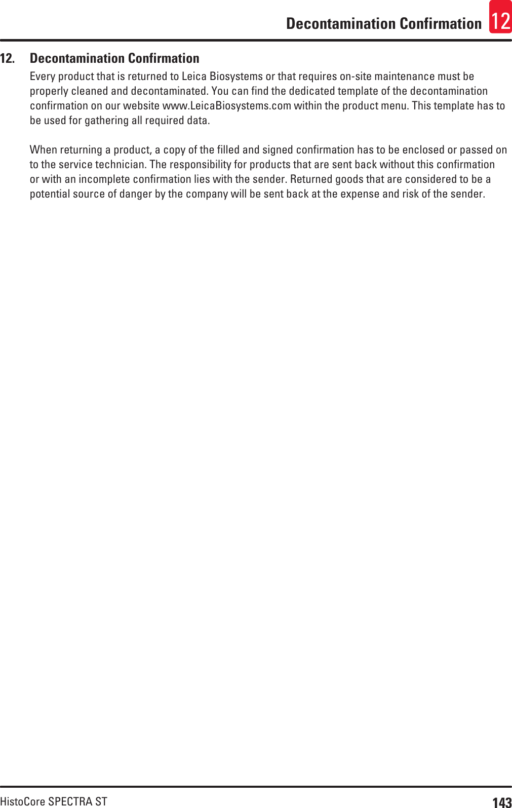 143HistoCore SPECTRA STDecontamination Confirmation 12            12.  Decontamination ConfirmationEvery product that is returned to Leica Biosystems or that requires on-site maintenance must be properly cleaned and decontaminated. You can find the dedicated template of the decontamination confirmation on our website www.LeicaBiosystems.com within the product menu. This template has to be used for gathering all required data.When returning a product, a copy of the filled and signed confirmation has to be enclosed or passed on to the service technician. The responsibility for products that are sent back without this confirmation or with an incomplete confirmation lies with the sender. Returned goods that are considered to be a potential source of danger by the company will be sent back at the expense and risk of the sender.