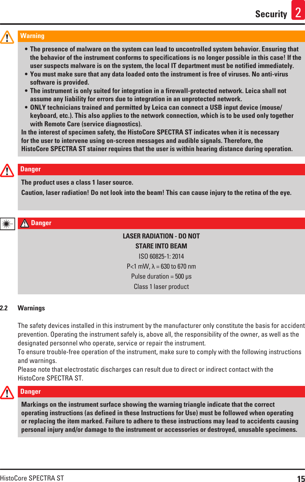 15HistoCore SPECTRA STSecurity 2Warning • The presence of malware on the system can lead to uncontrolled system behavior. Ensuring that the behavior of the instrument conforms to specifications is no longer possible in this case! If the user suspects malware is on the system, the local IT department must be notified immediately.• You must make sure that any data loaded onto the instrument is free of viruses. No anti-virus software is provided.• The instrument is only suited for integration in a firewall-protected network. Leica shall not assume any liability for errors due to integration in an unprotected network.• ONLY technicians trained and permitted by Leica can connect a USB input device (mouse/keyboard, etc.). This also applies to the network connection, which is to be used only together with Remote Care (service diagnostics).In the interest of specimen safety, the HistoCore SPECTRA ST indicates when it is necessary for the user to intervene using on-screen messages and audible signals. Therefore, the HistoCore SPECTRA ST stainer requires that the user is within hearing distance during operation.Danger The product uses a class 1 laser source.Caution, laser radiation! Do not look into the beam! This can cause injury to the retina of the eye. Danger LASER RADIATION - DO NOTSTARE INTO BEAMISO 60825-1: 2014P&lt;1 mW, λ = 630 to 670 nmPulse duration = 500 μsClass 1 laser product2.2  WarningsThe safety devices installed in this instrument by the manufacturer only constitute the basis for accident prevention. Operating the instrument safely is, above all, the responsibility of the owner, as well as the designated personnel who operate, service or repair the instrument.To ensure trouble-free operation of the instrument, make sure to comply with the following instructions and warnings.Please note that electrostatic discharges can result due to direct or indirect contact with the HistoCore SPECTRA ST.Danger Markings on the instrument surface showing the warning triangle indicate that the correct operating instructions (as defined in these Instructions for Use) must be followed when operating or replacing the item marked. Failure to adhere to these instructions may lead to accidents causing personal injury and/or damage to the instrument or accessories or destroyed, unusable specimens.