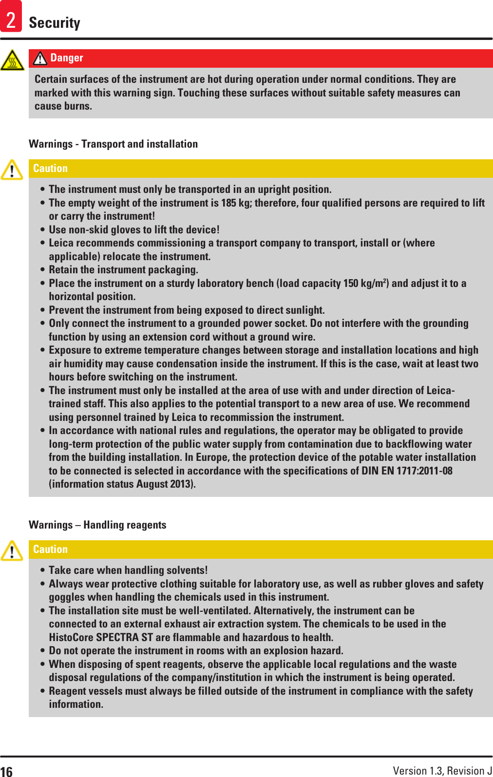 16 Version 1.3, Revision J Security2 Danger Certain surfaces of the instrument are hot during operation under normal conditions. They are marked with this warning sign. Touching these surfaces without suitable safety measures can cause burns.Warnings - Transport and installationCaution • The instrument must only be transported in an upright position.• The empty weight of the instrument is 185 kg; therefore, four qualified persons are required to lift or carry the instrument! • Use non-skid gloves to lift the device!• Leica recommends commissioning a transport company to transport, install or (where applicable) relocate the instrument.• Retain the instrument packaging.• Place the instrument on a sturdy laboratory bench (load capacity 150 kg/m2) and adjust it to a horizontal position.• Prevent the instrument from being exposed to direct sunlight. • Only connect the instrument to a grounded power socket. Do not interfere with the grounding function by using an extension cord without a ground wire.• Exposure to extreme temperature changes between storage and installation locations and high air humidity may cause condensation inside the instrument. If this is the case, wait at least two hours before switching on the instrument.• The instrument must only be installed at the area of use with and under direction of Leica-trained staff. This also applies to the potential transport to a new area of use. We recommend using personnel trained by Leica to recommission the instrument.• In accordance with national rules and regulations, the operator may be obligated to provide long-term protection of the public water supply from contamination due to backflowing water from the building installation. In Europe, the protection device of the potable water installation to be connected is selected in accordance with the specifications of DIN EN 1717:2011-08 (information status August 2013).Warnings – Handling reagentsCaution • Take care when handling solvents!• Always wear protective clothing suitable for laboratory use, as well as rubber gloves and safety goggles when handling the chemicals used in this instrument. • The installation site must be well-ventilated. Alternatively, the instrument can be connected to an external exhaust air extraction system. The chemicals to be used in the HistoCore SPECTRA ST are flammable and hazardous to health.• Do not operate the instrument in rooms with an explosion hazard.• When disposing of spent reagents, observe the applicable local regulations and the waste disposal regulations of the company/institution in which the instrument is being operated.• Reagent vessels must always be filled outside of the instrument in compliance with the safety information.