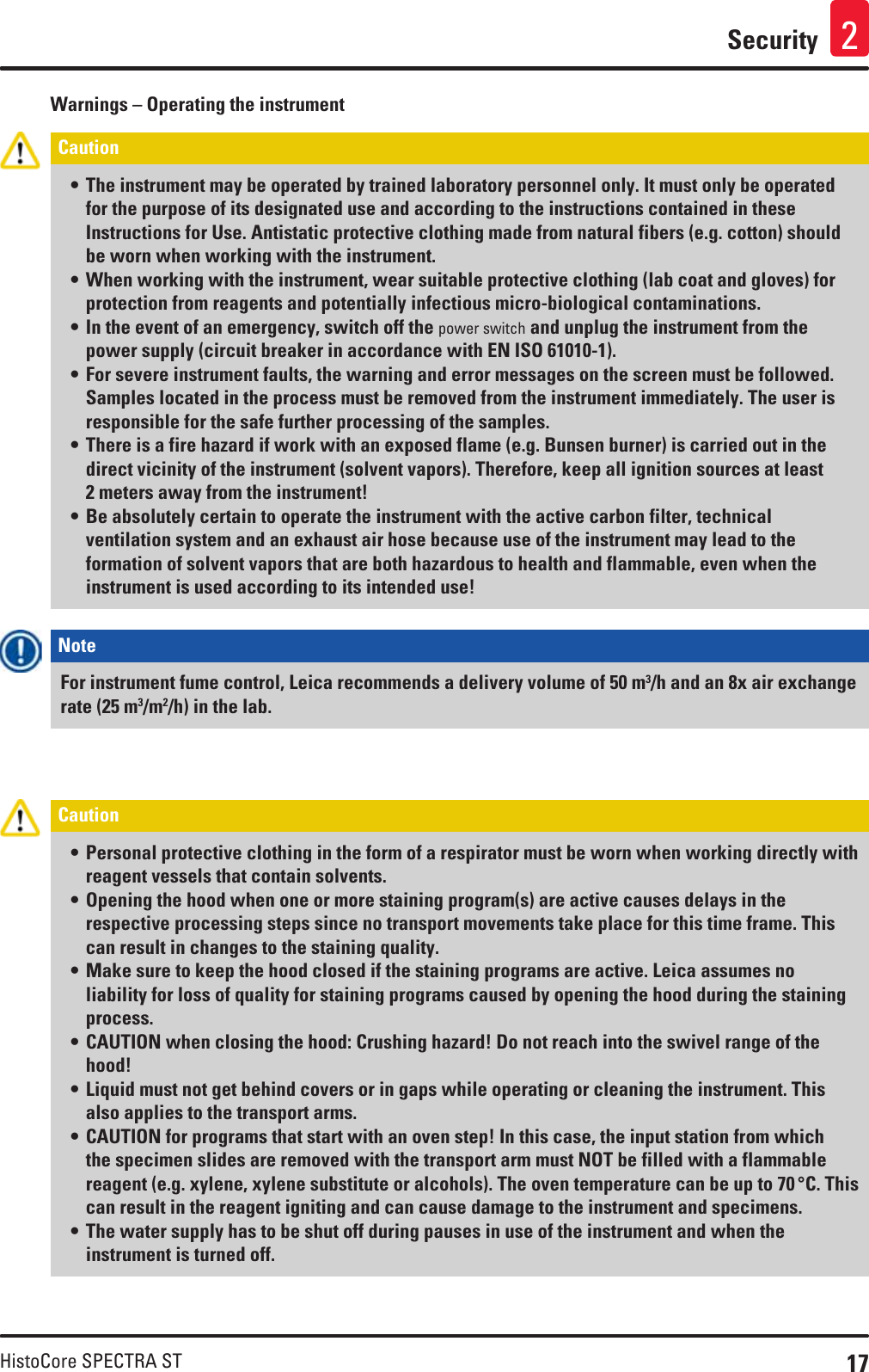 17HistoCore SPECTRA STSecurity 2Warnings – Operating the instrumentCaution • The instrument may be operated by trained laboratory personnel only. It must only be operated for the purpose of its designated use and according to the instructions contained in these Instructions for Use. Antistatic protective clothing made from natural fibers (e.g. cotton) should be worn when working with the instrument.• When working with the instrument, wear suitable protective clothing (lab coat and gloves) for protection from reagents and potentially infectious micro-biological contaminations.• In the event of an emergency, switch off the power switch and unplug the instrument from the power supply (circuit breaker in accordance with EN ISO 61010-1).• For severe instrument faults, the warning and error messages on the screen must be followed. Samples located in the process must be removed from the instrument immediately. The user is responsible for the safe further processing of the samples.• There is a fire hazard if work with an exposed flame (e.g. Bunsen burner) is carried out in the direct vicinity of the instrument (solvent vapors). Therefore, keep all ignition sources at least 2 meters away from the instrument!• Be absolutely certain to operate the instrument with the active carbon filter, technical ventilation system and an exhaust air hose because use of the instrument may lead to the formation of solvent vapors that are both hazardous to health and flammable, even when the instrument is used according to its intended use! Note For instrument fume control, Leica recommends a delivery volume of 50 m3/h and an 8x air exchange rate (25 m3/m2/h) in the lab.Caution • Personal protective clothing in the form of a respirator must be worn when working directly with reagent vessels that contain solvents.• Opening the hood when one or more staining program(s) are active causes delays in the respective processing steps since no transport movements take place for this time frame. This can result in changes to the staining quality.• Make sure to keep the hood closed if the staining programs are active. Leica assumes no liability for loss of quality for staining programs caused by opening the hood during the staining process.• CAUTION when closing the hood: Crushing hazard! Do not reach into the swivel range of the hood!• Liquid must not get behind covers or in gaps while operating or cleaning the instrument. This also applies to the transport arms.• CAUTION for programs that start with an oven step! In this case, the input station from which the specimen slides are removed with the transport arm must NOT be filled with a flammable reagent (e.g. xylene, xylene substitute or alcohols). The oven temperature can be up to 70 °C. This can result in the reagent igniting and can cause damage to the instrument and specimens.• The water supply has to be shut off during pauses in use of the instrument and when the instrument is turned off.