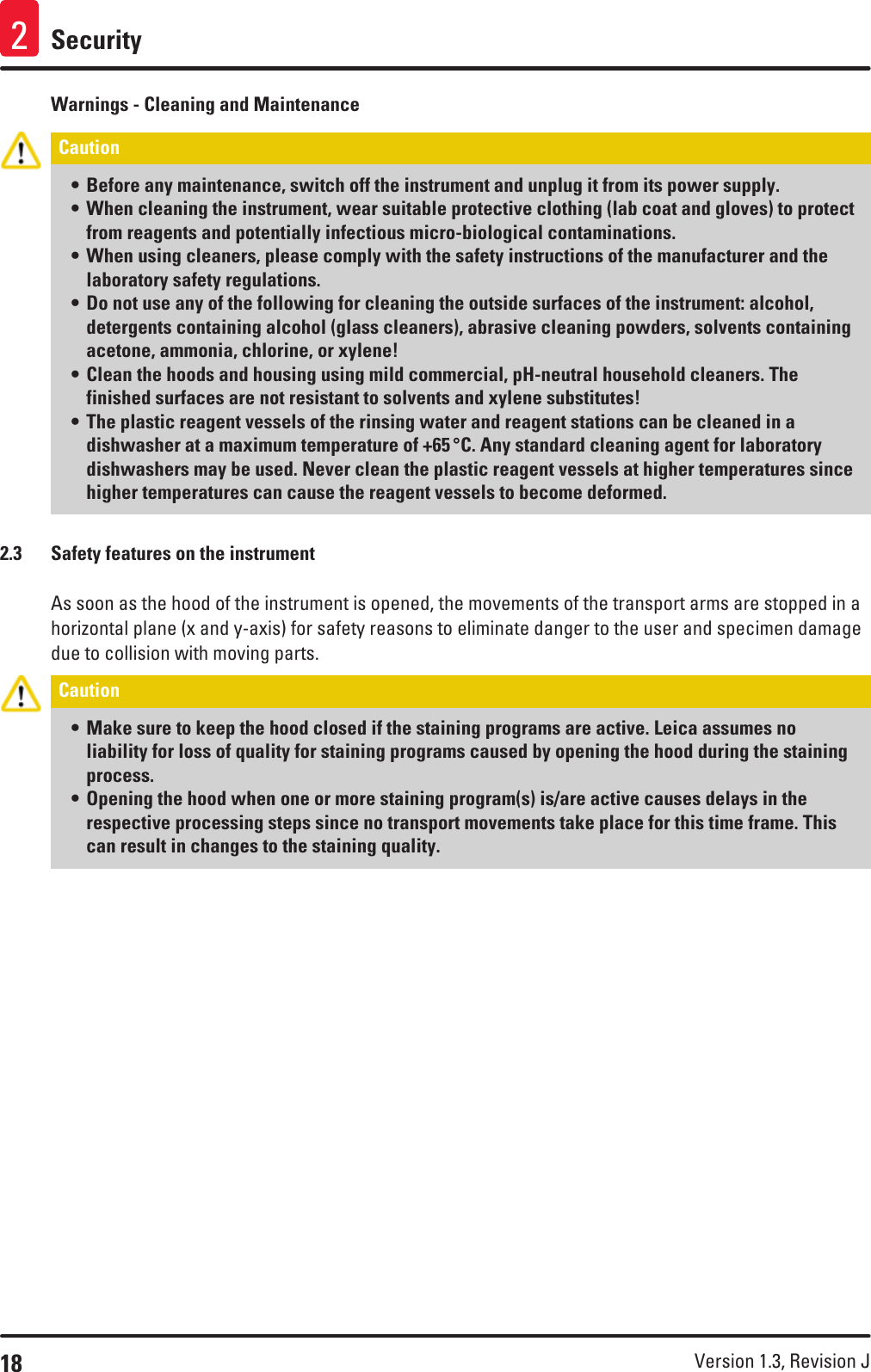18 Version 1.3, Revision J Security2Warnings - Cleaning and MaintenanceCaution • Before any maintenance, switch off the instrument and unplug it from its power supply.• When cleaning the instrument, wear suitable protective clothing (lab coat and gloves) to protect from reagents and potentially infectious micro-biological contaminations. • When using cleaners, please comply with the safety instructions of the manufacturer and the laboratory safety regulations.• Do not use any of the following for cleaning the outside surfaces of the instrument: alcohol, detergents containing alcohol (glass cleaners), abrasive cleaning powders, solvents containing acetone, ammonia, chlorine, or xylene!• Clean the hoods and housing using mild commercial, pH-neutral household cleaners. The finished surfaces are not resistant to solvents and xylene substitutes!• The plastic reagent vessels of the rinsing water and reagent stations can be cleaned in a dishwasher at a maximum temperature of +65 °C. Any standard cleaning agent for laboratory dishwashers may be used. Never clean the plastic reagent vessels at higher temperatures since higher temperatures can cause the reagent vessels to become deformed.2.3  Safety features on the instrumentAs soon as the hood of the instrument is opened, the movements of the transport arms are stopped in a horizontal plane (x and y-axis) for safety reasons to eliminate danger to the user and specimen damage due to collision with moving parts.Caution • Make sure to keep the hood closed if the staining programs are active. Leica assumes no liability for loss of quality for staining programs caused by opening the hood during the staining process. • Opening the hood when one or more staining program(s) is/are active causes delays in the respective processing steps since no transport movements take place for this time frame. This can result in changes to the staining quality.