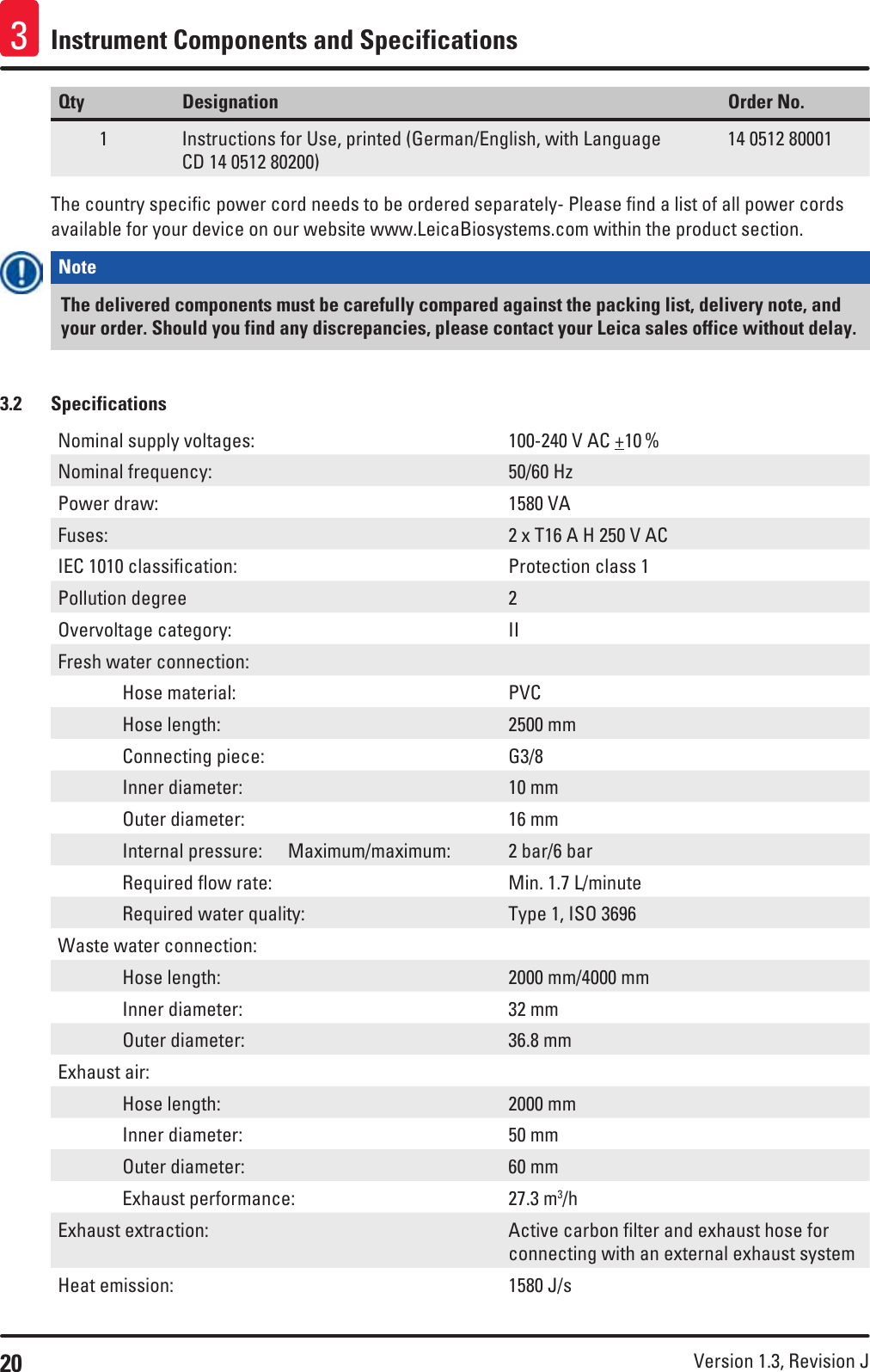 20 Version 1.3, Revision J Instrument Components and Specifications3Qty Designation Order No.1 Instructions for Use, printed (German/English, with Language  CD 14 0512 80200)14 0512 80001The country specific power cord needs to be ordered separately- Please find a list of all power cords available for your device on our website www.LeicaBiosystems.com within the product section.Note The delivered components must be carefully compared against the packing list, delivery note, and your order. Should you find any discrepancies, please contact your Leica sales office without delay.3.2  SpecificationsNominal supply voltages: 100-240 V AC +10 %Nominal frequency: 50/60 HzPower draw: 1580 VAFuses: 2 x T16 A H 250 V ACIEC 1010 classification: Protection class 1Pollution degree 2Overvoltage category: IIFresh water connection:  Hose material: PVC  Hose length: 2500 mm  Connecting piece: G3/8  Inner diameter: 10 mm  Outer diameter: 16 mm   Internal  pressure: Maximum/maximum: 2 bar/6 bar  Required flow rate: Min. 1.7 L/minute  Required water quality: Type 1, ISO 3696Waste water connection:  Hose length: 2000 mm/4000 mm  Inner diameter: 32 mm  Outer diameter: 36.8 mmExhaust air:  Hose length: 2000 mm  Inner diameter: 50 mm  Outer diameter: 60 mm  Exhaust performance: 27.3 m3/hExhaust extraction: Active carbon filter and exhaust hose for connecting with an external exhaust systemHeat emission: 1580 J/s