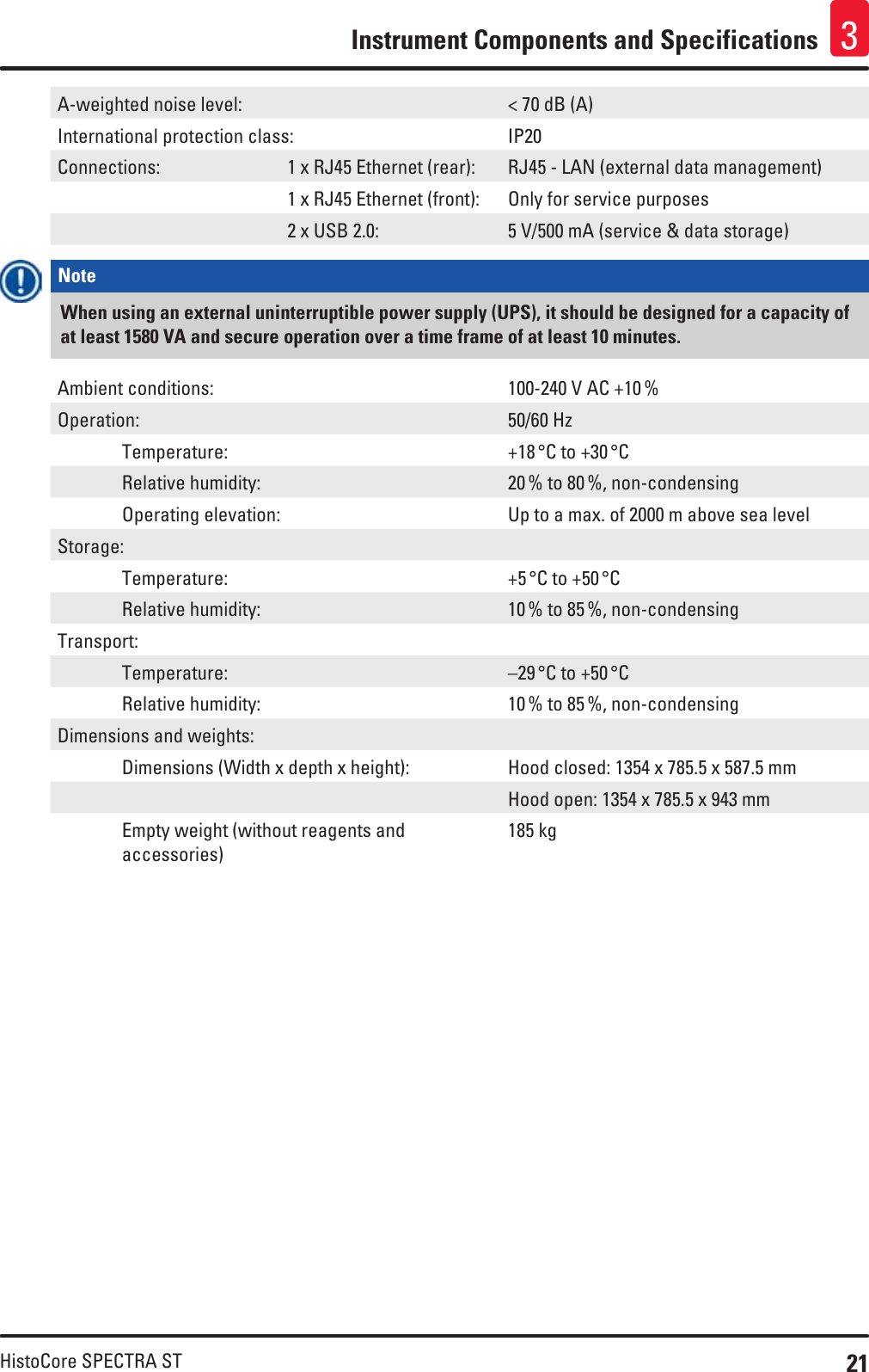 21HistoCore SPECTRA STInstrument Components and Specifications 3A-weighted noise level: &lt; 70 dB (A)International protection class: IP20Connections: 1 x RJ45 Ethernet (rear): RJ45 - LAN (external data management)1 x RJ45 Ethernet (front): Only for service purposes2 x USB 2.0: 5 V/500 mA (service &amp; data storage)Note When using an external uninterruptible power supply (UPS), it should be designed for a capacity of at least 1580 VA and secure operation over a time frame of at least 10 minutes.Ambient conditions: 100-240 V AC +10 %Operation: 50/60 Hz Temperature: +18 °C to +30 °C  Relative humidity: 20 % to 80 %, non-condensing  Operating elevation: Up to a max. of 2000 m above sea levelStorage: Temperature: +5 °C to +50 °C  Relative humidity: 10 % to 85 %, non-condensingTransport: Temperature: –29 °C to +50 °C  Relative humidity: 10 % to 85 %, non-condensingDimensions and weights:  Dimensions (Width x depth x height): Hood closed: 1354 x 785.5 x 587.5 mmHood open: 1354 x 785.5 x 943 mm   Empty weight (without reagents and accessories)185 kg