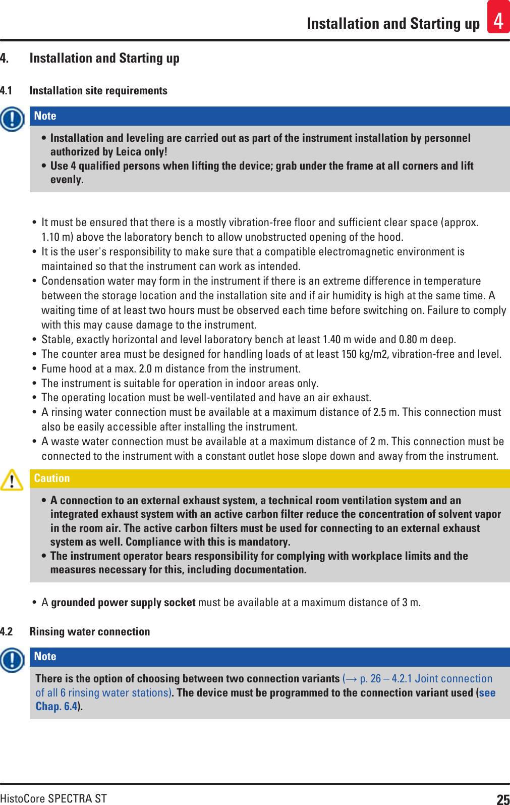 25HistoCore SPECTRA STInstallation and Starting up 44.  Installation and Starting up4.1  Installation site requirementsNote • Installation and leveling are carried out as part of the instrument installation by personnel authorized by Leica only!• Use 4 qualified persons when lifting the device; grab under the frame at all corners and lift evenly.• It must be ensured that there is a mostly vibration-free floor and sufficient clear space (approx. 1.10 m) above the laboratory bench to allow unobstructed opening of the hood.• It is the user&apos;s responsibility to make sure that a compatible electromagnetic environment is maintained so that the instrument can work as intended.• Condensation water may form in the instrument if there is an extreme difference in temperature between the storage location and the installation site and if air humidity is high at the same time. A waiting time of at least two hours must be observed each time before switching on. Failure to comply with this may cause damage to the instrument.• Stable, exactly horizontal and level laboratory bench at least 1.40 m wide and 0.80 m deep.• The counter area must be designed for handling loads of at least 150 kg/m2, vibration-free and level. • Fume hood at a max. 2.0 m distance from the instrument.• The instrument is suitable for operation in indoor areas only. • The operating location must be well-ventilated and have an air exhaust. • A rinsing water connection must be available at a maximum distance of 2.5 m. This connection must also be easily accessible after installing the instrument.• A waste water connection must be available at a maximum distance of 2 m. This connection must be connected to the instrument with a constant outlet hose slope down and away from the instrument.Caution • A connection to an external exhaust system, a technical room ventilation system and an integrated exhaust system with an active carbon filter reduce the concentration of solvent vapor in the room air. The active carbon filters must be used for connecting to an external exhaust system as well. Compliance with this is mandatory. • The instrument operator bears responsibility for complying with workplace limits and the measures necessary for this, including documentation.• A grounded power supply socket must be available at a maximum distance of 3 m.4.2  Rinsing water connectionNote There is the option of choosing between two connection variants (→ p. 26 – 4.2.1 Joint connection of all 6 rinsing water stations). The device must be programmed to the connection variant used (see Chap. 6.4).