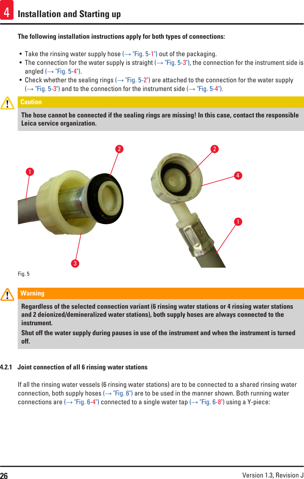 26 Version 1.3, Revision J Installation and Starting up4The following installation instructions apply for both types of connections:• Take the rinsing water supply hose (→ &quot;Fig. 5-1&quot;) out of the packaging.• The connection for the water supply is straight (→ &quot;Fig. 5-3&quot;), the connection for the instrument side is angled (→ &quot;Fig. 5-4&quot;).• Check whether the sealing rings (→ &quot;Fig. 5-2&quot;) are attached to the connection for the water supply (→ &quot;Fig. 5-3&quot;) and to the connection for the instrument side (→ &quot;Fig. 5-4&quot;).Caution The hose cannot be connected if the sealing rings are missing! In this case, contact the responsible Leica service organization.Fig. 5   132412Warning Regardless of the selected connection variant (6 rinsing water stations or 4 rinsing water stations and 2 deionized/demineralized water stations), both supply hoses are always connected to the instrument.Shut off the water supply during pauses in use of the instrument and when the instrument is turned off.4.2.1  Joint connection of all 6 rinsing water stationsIf all the rinsing water vessels (6 rinsing water stations) are to be connected to a shared rinsing water connection, both supply hoses (→ &quot;Fig. 6&quot;) are to be used in the manner shown. Both running water connections are (→ &quot;Fig. 6-4&quot;) connected to a single water tap (→ &quot;Fig. 6-8&quot;) using a Y-piece: