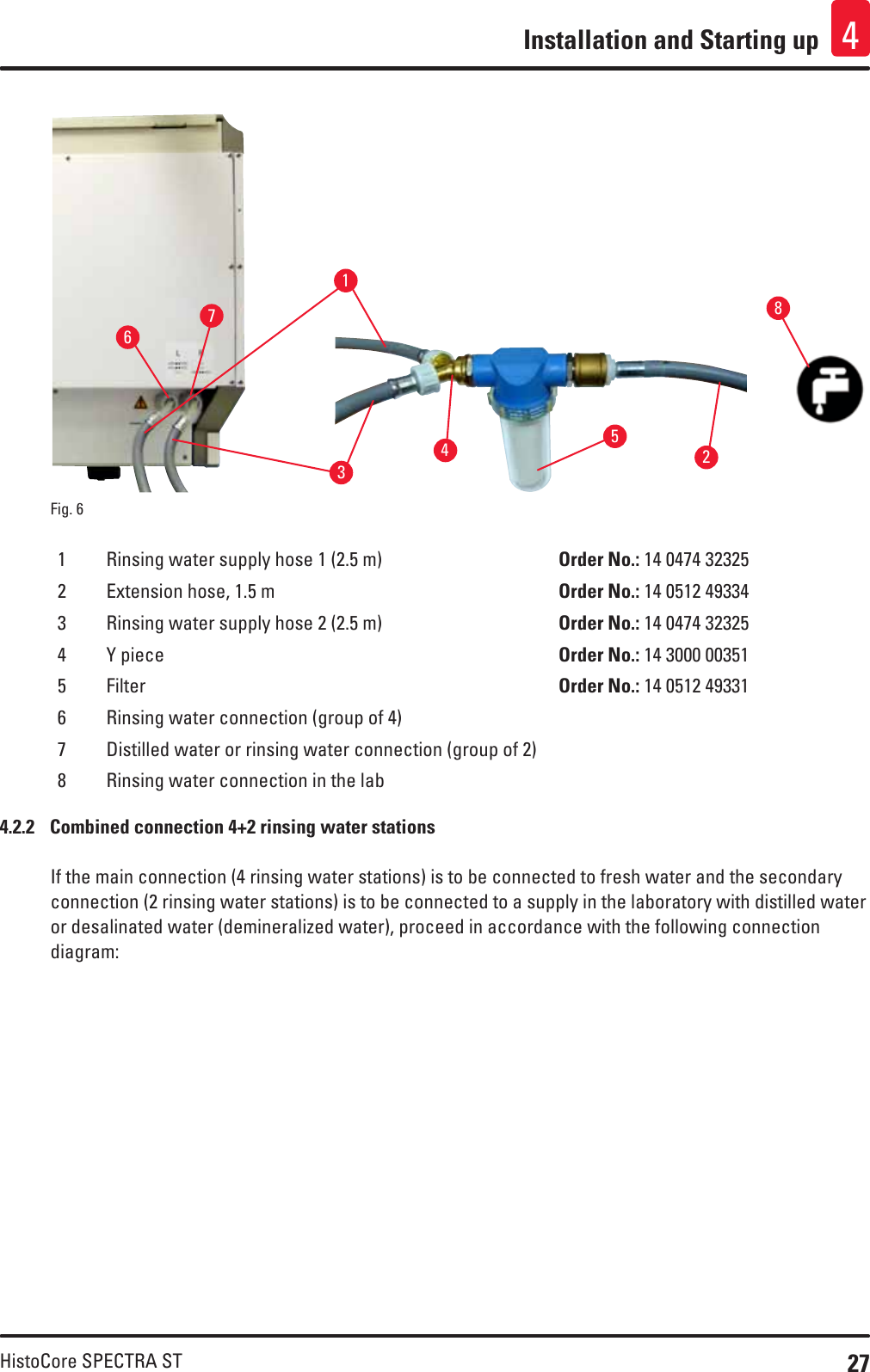 27HistoCore SPECTRA STInstallation and Starting up 4Fig. 6   153726481 Rinsing water supply hose 1 (2.5 m) Order No.: 14 0474 323252 Extension hose, 1.5 m Order No.: 14 0512 493343 Rinsing water supply hose 2 (2.5 m) Order No.: 14 0474 323254 Y piece Order No.: 14 3000 003515 Filter Order No.: 14 0512 493316 Rinsing water connection (group of 4)7 Distilled water or rinsing water connection (group of 2)8 Rinsing water connection in the lab4.2.2  Combined connection 4+2 rinsing water stationsIf the main connection (4 rinsing water stations) is to be connected to fresh water and the secondary connection (2 rinsing water stations) is to be connected to a supply in the laboratory with distilled water or desalinated water (demineralized water), proceed in accordance with the following connection diagram: