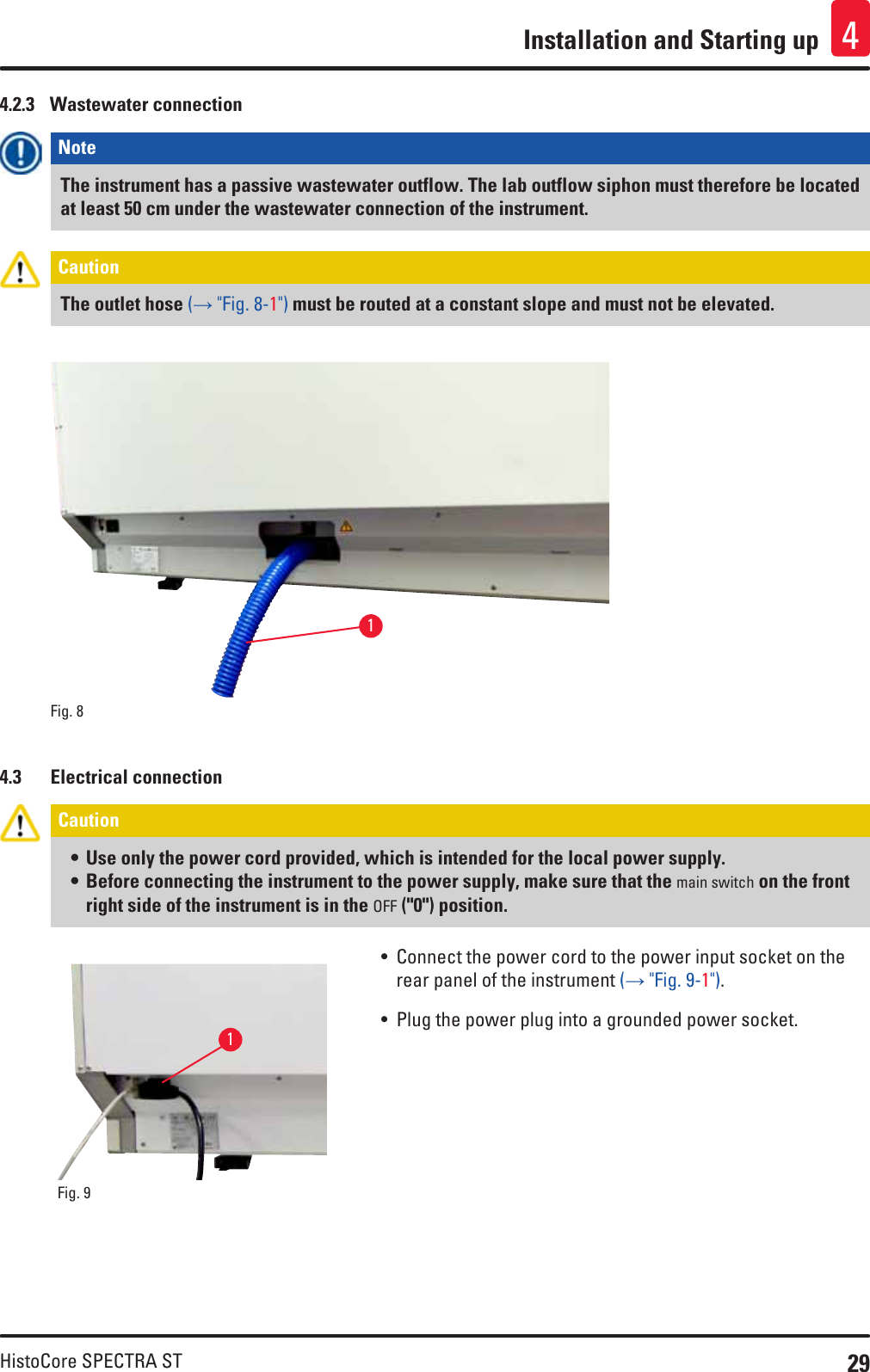29HistoCore SPECTRA STInstallation and Starting up 44.2.3  Wastewater connectionNote The instrument has a passive wastewater outflow. The lab outflow siphon must therefore be located at least 50 cm under the wastewater connection of the instrument.Caution The outlet hose (→ &quot;Fig. 8-1&quot;) must be routed at a constant slope and must not be elevated.Fig. 8   14.3  Electrical connectionCaution • Use only the power cord provided, which is intended for the local power supply.• Before connecting the instrument to the power supply, make sure that the main switch on the front right side of the instrument is in the OFF (&quot;0&quot;) position.Fig. 9   1• Connect the power cord to the power input socket on the rear panel of the instrument (→ &quot;Fig. 9-1&quot;).• Plug the power plug into a grounded power socket.