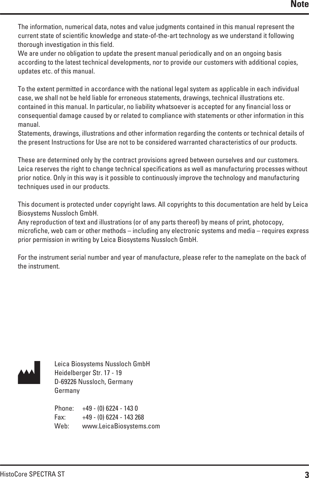 3HistoCore SPECTRA STThe information, numerical data, notes and value judgments contained in this manual represent the current state of scientific knowledge and state-of-the-art technology as we understand it following thorough investigation in this field. We are under no obligation to update the present manual periodically and on an ongoing basis according to the latest technical developments, nor to provide our customers with additional copies, updates etc. of this manual.To the extent permitted in accordance with the national legal system as applicable in each individual case, we shall not be held liable for erroneous statements, drawings, technical illustrations etc. contained in this manual. In particular, no liability whatsoever is accepted for any financial loss or consequential damage caused by or related to compliance with statements or other information in this manual.Statements, drawings, illustrations and other information regarding the contents or technical details of the present Instructions for Use are not to be considered warranted characteristics of our products.These are determined only by the contract provisions agreed between ourselves and our customers.Leica reserves the right to change technical specifications as well as manufacturing processes without prior notice. Only in this way is it possible to continuously improve the technology and manufacturing techniques used in our products.This document is protected under copyright laws. All copyrights to this documentation are held by Leica Biosystems Nussloch GmbH.Any reproduction of text and illustrations (or of any parts thereof) by means of print, photocopy, microfiche, web cam or other methods – including any electronic systems and media – requires express prior permission in writing by Leica Biosystems Nussloch GmbH.For the instrument serial number and year of manufacture, please refer to the nameplate on the back of the instrument.NoteLeica Biosystems Nussloch GmbHHeidelberger Str. 17 - 19D-69226 Nussloch, GermanyGermanyPhone:  +49 - (0) 6224 - 143 0Fax:  +49 - (0) 6224 - 143 268Web:  www.LeicaBiosystems.com