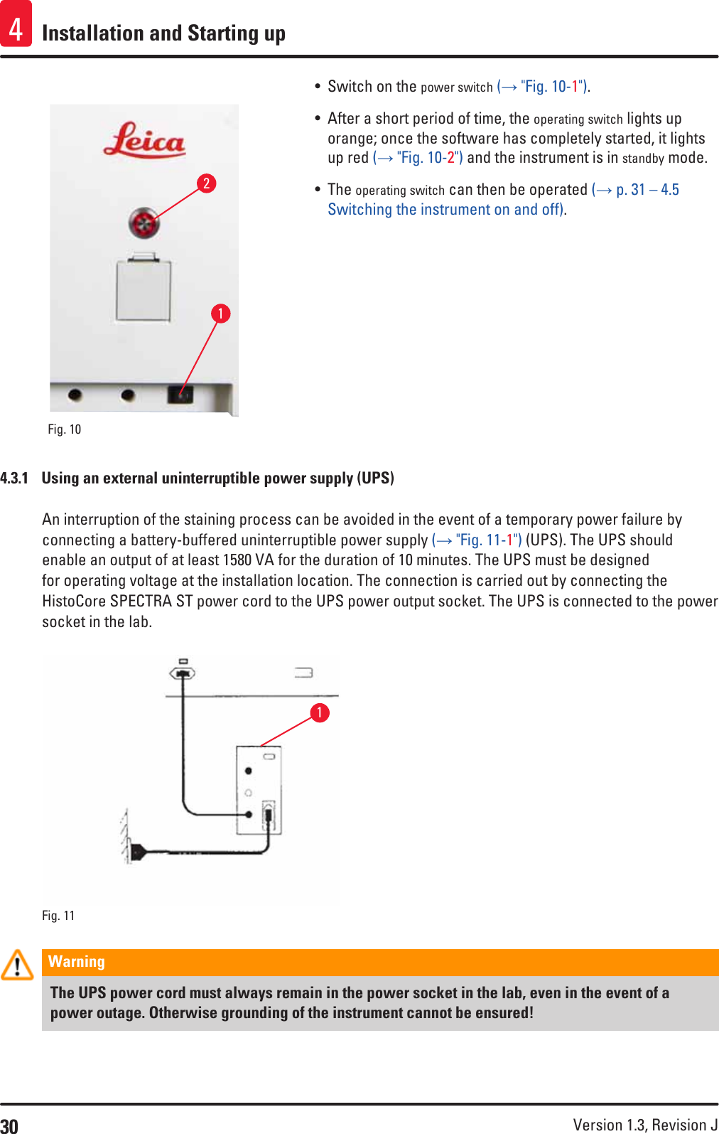 30 Version 1.3, Revision J Installation and Starting up4Fig. 10   12• Switch on the power switch (→ &quot;Fig. 10-1&quot;). • After a short period of time, the operating switch lights up orange; once the software has completely started, it lights up red (→ &quot;Fig. 10-2&quot;) and the instrument is in standby mode.• The operating switch can then be operated (→ p. 31 – 4.5 Switching the instrument on and off).4.3.1  Using an external uninterruptible power supply (UPS)An interruption of the staining process can be avoided in the event of a temporary power failure by connecting a battery-buffered uninterruptible power supply (→ &quot;Fig. 11-1&quot;) (UPS). The UPS should enable an output of at least 1580 VA for the duration of 10 minutes. The UPS must be designed for operating voltage at the installation location. The connection is carried out by connecting the HistoCore SPECTRA ST power cord to the UPS power output socket. The UPS is connected to the power socket in the lab.Fig. 11   1Warning The UPS power cord must always remain in the power socket in the lab, even in the event of a power outage. Otherwise grounding of the instrument cannot be ensured!