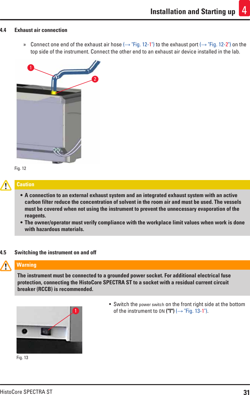 31HistoCore SPECTRA STInstallation and Starting up 44.4  Exhaust air connection » Connect one end of the exhaust air hose (→ &quot;Fig. 12-1&quot;) to the exhaust port (→ &quot;Fig. 12-2&quot;) on the top side of the instrument. Connect the other end to an exhaust air device installed in the lab.Fig. 12   12Caution • A connection to an external exhaust system and an integrated exhaust system with an active carbon filter reduce the concentration of solvent in the room air and must be used. The vessels must be covered when not using the instrument to prevent the unnecessary evaporation of the reagents.• The owner/operator must verify compliance with the workplace limit values when work is done with hazardous materials.4.5  Switching the instrument on and offWarning The instrument must be connected to a grounded power socket. For additional electrical fuse protection, connecting the HistoCore SPECTRA ST to a socket with a residual current circuit breaker (RCCB) is recommended.Fig. 13   1• Switch the power switch on the front right side at the bottom of the instrument to ON (&quot;I&quot;) (→ &quot;Fig. 13-1&quot;).