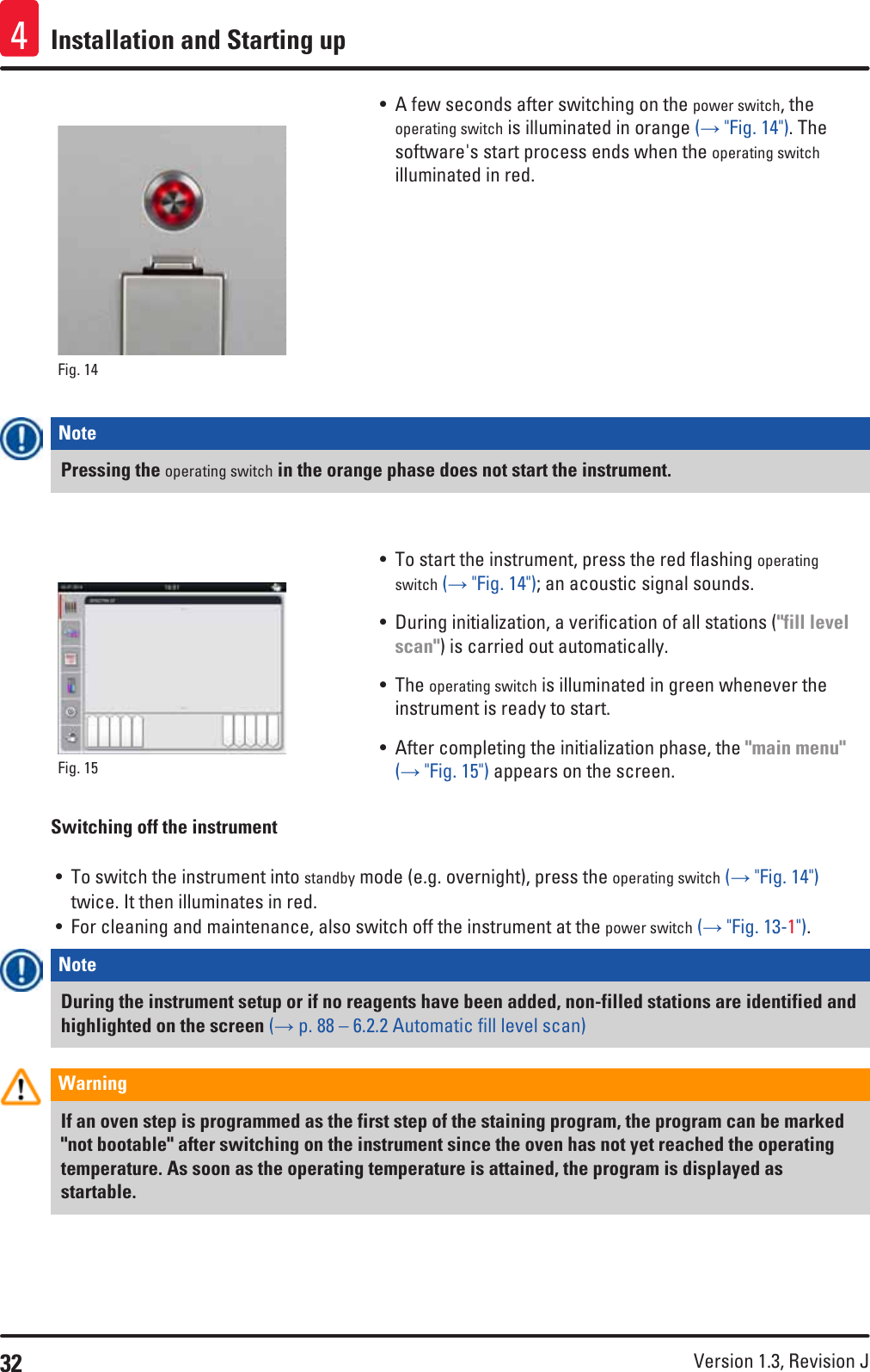 32 Version 1.3, Revision J Installation and Starting up4Fig. 14   • A few seconds after switching on the power switch, the operating switch is illuminated in orange (→ &quot;Fig. 14&quot;). The software&apos;s start process ends when the operating switch illuminated in red.Note Pressing the operating switch in the orange phase does not start the instrument.Fig. 15   • To start the instrument, press the red flashing operating switch (→ &quot;Fig. 14&quot;); an acoustic signal sounds.• During initialization, a verification of all stations (&quot;fill level scan&quot;) is carried out automatically. • The operating switch is illuminated in green whenever the instrument is ready to start.• After completing the initialization phase, the &quot;main menu&quot; (→ &quot;Fig. 15&quot;) appears on the screen.Switching off the instrument• To switch the instrument into standby mode (e.g. overnight), press the operating switch (→ &quot;Fig. 14&quot;) twice. It then illuminates in red.• For cleaning and maintenance, also switch off the instrument at the power switch (→ &quot;Fig. 13-1&quot;).Note During the instrument setup or if no reagents have been added, non-filled stations are identified and highlighted on the screen (→ p. 88 – 6.2.2 Automatic fill level scan)Warning If an oven step is programmed as the first step of the staining program, the program can be marked &quot;not bootable&quot; after switching on the instrument since the oven has not yet reached the operating temperature. As soon as the operating temperature is attained, the program is displayed as startable. 