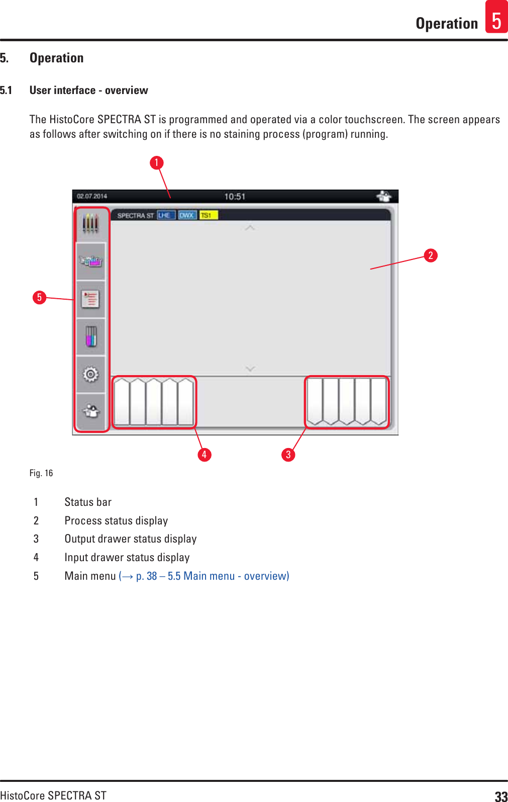 33HistoCore SPECTRA STOperation 55.  Operation5.1  User interface - overviewThe HistoCore SPECTRA ST is programmed and operated via a color touchscreen. The screen appears as follows after switching on if there is no staining process (program) running.Fig. 16   132451 Status bar2 Process status display3 Output drawer status display4 Input drawer status display5 Main menu (→ p. 38 – 5.5 Main menu - overview)