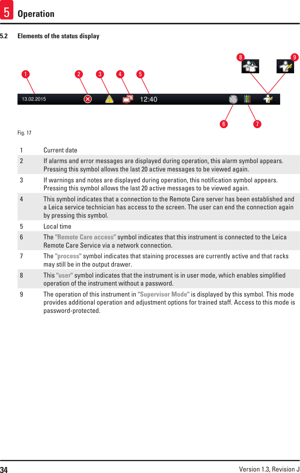 34 Version 1.3, Revision J Operation55.2  Elements of the status displayFig. 17   1537264891 Current date2 If alarms and error messages are displayed during operation, this alarm symbol appears. Pressing this symbol allows the last 20 active messages to be viewed again.3 If warnings and notes are displayed during operation, this notification symbol appears. Pressing this symbol allows the last 20 active messages to be viewed again.4 This symbol indicates that a connection to the Remote Care server has been established and a Leica service technician has access to the screen. The user can end the connection again by pressing this symbol.5 Local time6 The &quot;Remote Care access&quot; symbol indicates that this instrument is connected to the Leica Remote Care Service via a network connection. 7 The &quot;process&quot; symbol indicates that staining processes are currently active and that racks may still be in the output drawer.8 This &quot;user&quot; symbol indicates that the instrument is in user mode, which enables simplified operation of the instrument without a password. 9 The operation of this instrument in &quot;Supervisor Mode&quot; is displayed by this symbol. This mode provides additional operation and adjustment options for trained staff. Access to this mode is password-protected.