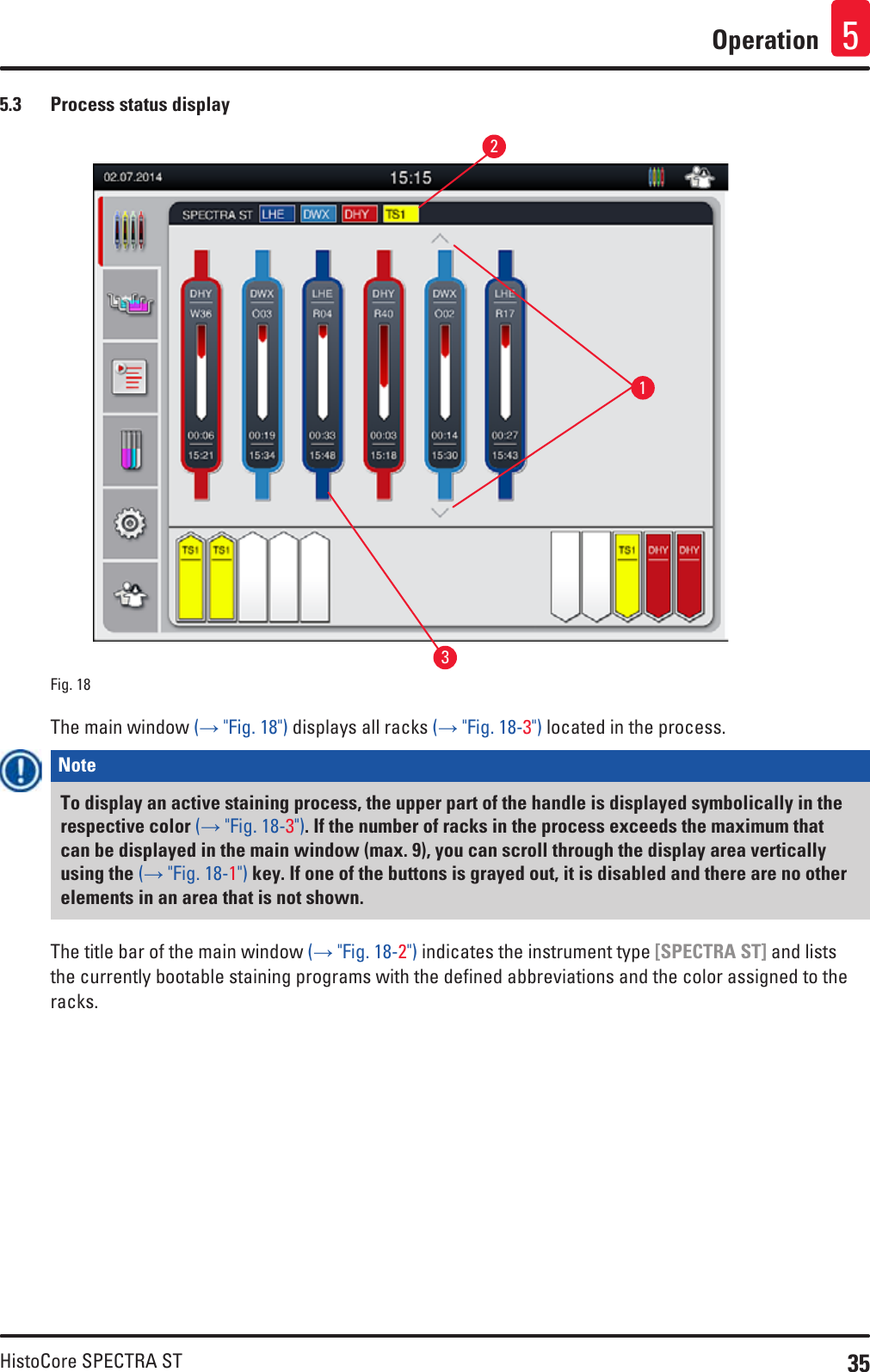 35HistoCore SPECTRA STOperation 55.3  Process status displayFig. 18   132The main window (→ &quot;Fig. 18&quot;) displays all racks (→ &quot;Fig. 18-3&quot;) located in the process.Note To display an active staining process, the upper part of the handle is displayed symbolically in the respective color (→ &quot;Fig. 18-3&quot;). If the number of racks in the process exceeds the maximum that can be displayed in the main window (max. 9), you can scroll through the display area vertically using the (→ &quot;Fig. 18-1&quot;) key. If one of the buttons is grayed out, it is disabled and there are no other elements in an area that is not shown.The title bar of the main window (→ &quot;Fig. 18-2&quot;) indicates the instrument type [SPECTRA ST] and lists the currently bootable staining programs with the defined abbreviations and the color assigned to the racks.