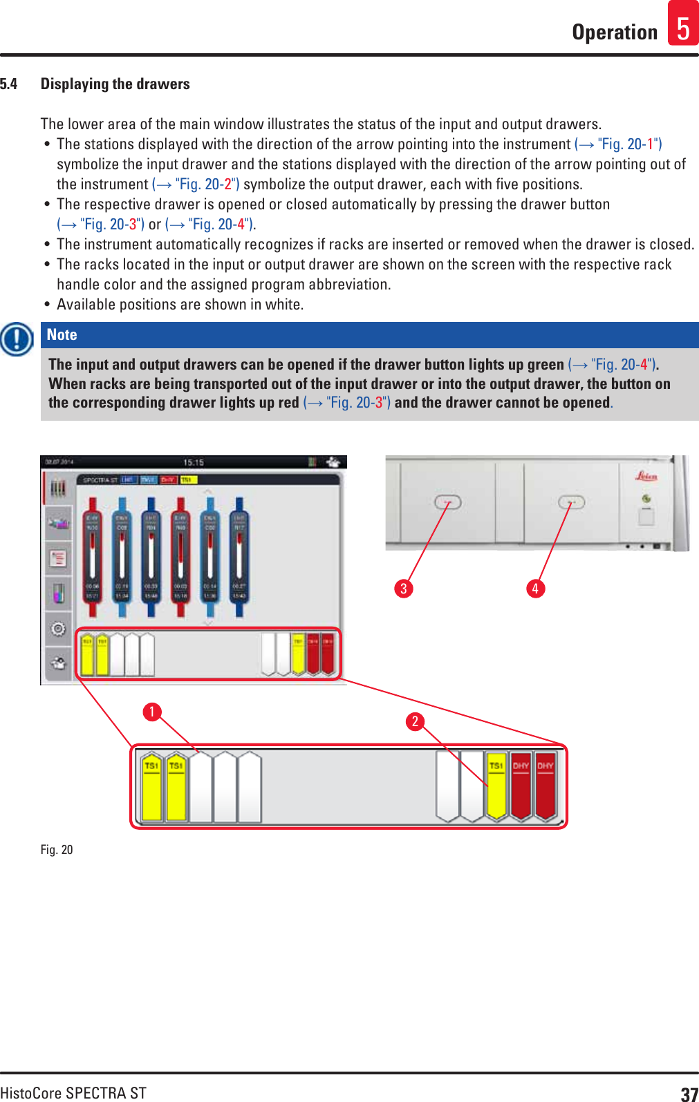 37HistoCore SPECTRA STOperation 55.4  Displaying the drawersThe lower area of the main window illustrates the status of the input and output drawers.• The stations displayed with the direction of the arrow pointing into the instrument (→ &quot;Fig. 20-1&quot;) symbolize the input drawer and the stations displayed with the direction of the arrow pointing out of the instrument (→ &quot;Fig. 20-2&quot;) symbolize the output drawer, each with five positions.• The respective drawer is opened or closed automatically by pressing the drawer button (→ &quot;Fig. 20-3&quot;) or (→ &quot;Fig. 20-4&quot;). • The instrument automatically recognizes if racks are inserted or removed when the drawer is closed.• The racks located in the input or output drawer are shown on the screen with the respective rack handle color and the assigned program abbreviation.• Available positions are shown in white.Note The input and output drawers can be opened if the drawer button lights up green (→ &quot;Fig. 20-4&quot;). When racks are being transported out of the input drawer or into the output drawer, the button on the corresponding drawer lights up red (→ &quot;Fig. 20-3&quot;) and the drawer cannot be opened.1324Fig. 20   